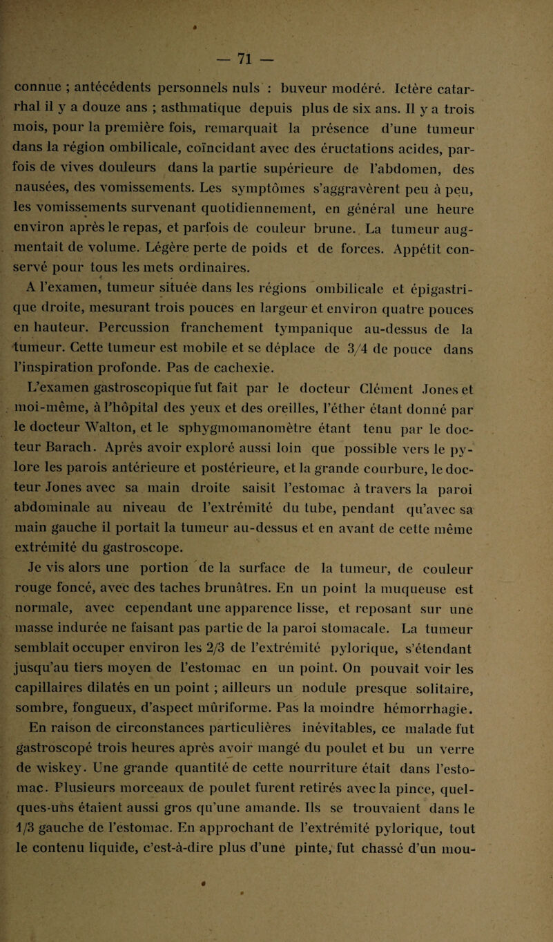 # connue ; antécédents personnels nuis : buveur modéré. Ictère catar¬ rhal il y a douze ans ; asthmatique depuis plus de six ans. Il y a trois mois, pour la première fois, remarquait la présence d’une tumeur dans la région ombilicale, coïncidant avec des éructations acides, par¬ fois de vives douleurs dans la partie supérieure de l’abdomen, des nausées, des vomissements. Les symptômes s’aggravèrent peu à peu, les vomissements survenant quotidiennement, en général une heure environ après le repas, et parfois de couleur brune. La tumeur aug¬ mentait de volume. Légère perte de poids et de forces. Appétit con¬ servé pour tous les mets ordinaires. * A l’examen, tumeur située dans les régions ombilicale et épigastri¬ que droite, mesurant trois pouces en largeur et environ quatre pouces en hauteur. Percussion franchement tympanique au-dessus de la tumeur. Cette tumeur est mobile et se déplace de 3/4 de pouce dans l’inspiration profonde. Pas de cachexie. L’examen gastroscopique fut fait par le docteur Clément Jones et moi-même, à l’hôpital des yeux et des oreilles, l’éther étant donné par le docteur Walton, et le sphygmomanomètre étant tenu par le doc¬ teur Barach. Après avoir exploré aussi loin que possible vers le py¬ lore les parois antérieure et postérieure, et la grande courbure, le doc¬ teur Jones avec sa main droite saisit l’estomac à travers la paroi abdominale au niveau de l’extrémité du tube, pendant qu’avec sa main gauche il portait la tumeur au-dessus et en avant de cette même extrémité du gastroscope. Je vis alors une portion de la surface de la tumeur, de couleur rouge foncé, avec des taches brunâtres. En un point la muqueuse est normale, avec cependant une apparence lisse, et reposant sur une masse indurée ne faisant pas partie de la paroi stomacale. La tumeur semblait occuper environ les 2/3 de l’extrémité pylorique, s’étendant jusqu’au tiers moyen de l’estomac en un point. On pouvait voir les capillaires dilatés en un point ; ailleurs un nodule presque solitaire, sombre, fongueux, d’aspect mûriforme. Pas la moindre hémorrhagie. En raison de circonstances particulières inévitables, ce malade fut gastroscopé trois heures après avoir mangé du poulet et bu un verre de wiskey. Une grande quantité de cette nourriture était dans l’esto¬ mac. Plusieurs morceaux de poulet furent retirés avec la pince, quel¬ ques-uns étaient aussi gros qu’une amande. Ils se trouvaient dans le 1/3 gauche de l’estomac. En approchant de l’extrémité pylorique, tout le contenu liquide, c’est-à-dire plus d’unè pinte, fut chassé d’un mou- « »