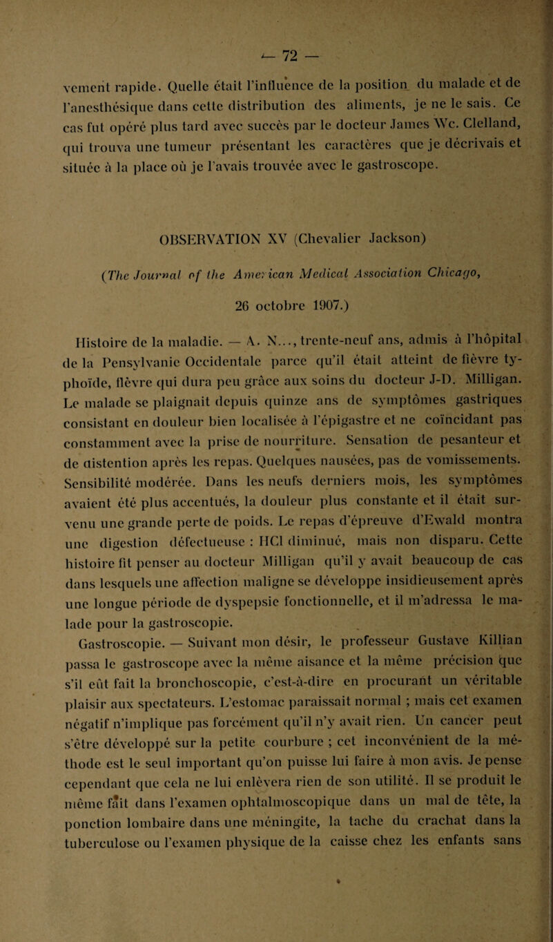 vcnient rapide. Quelle était rintlu’ence de la position du malade et de l’anesthésique dans cette distribution des aliments, je ne le sais. Ce cas fut opéré plus tard avec succès par le docteur James Wc. Clelland, qui trouva une tumeur présentant les caractères que je décrivais et située à la place où je l’avais trouvée avec le gastroscope. OBSERVATION XV (Chevalier Jackson) (The Journal of the American Medical Association Chicago, 26 octobre 1907.) Histoire de la maladie. — A. N..., trente-neuf ans, admis à l’hôpital de la Pensylvanie Occidentale parce qu’il était atteint de fièvre ty¬ phoïde, fièvre qui dura peu grâce aux soins du docteur J-D. Milligan. Le malade se plaignait depuis quinze ans de symptômes gastriques consistant en douleur bien localisée à l’épigastre et ne coïncidant pas constamment avec la prise de nourriture. Sensation de pesanteur et de üistention après les repas. Quelques nausées, pas de vomissements. Sensibilité modérée. Dans les neufs derniers mois, les symptômes avaient été plus accentués, la douleur plus constante et il était sur¬ venu une grande perte de poids. Le repas d’épreuve d’Ewald montra une digestion défectueuse : HCI diminué, mais non disparu. Cette histoire fit penser au docteur Milligan qu’il y avait beaucoup de cas dans lesquels une affection maligne se développe insidieusement après une longue période de dyspepsie fonctionnelle, et il m’adressa le ma¬ lade pour la gastroscopie. Gastroscopie. — Suivant mon désir, le professeur Gustave Killian passa le gastroscope avec la même aisance et la même précision que s’il eût fait la bronchoscopie, c’est-à-dire en procurant un véritable plaisir aux spectateurs. L’estomac paraissait normal ; mais cet examen négatif n’implique pas forcément qu’il n’y avait rien. Un cancer peut s’être développé sur la petite courbure ; cet inconvénient de la mé¬ thode est le seul important qu’on puisse lui faire à mon avis. Je pense cependant que cela ne lui enlèvera rien de son utilité. Il se produit le même fait dans l’examen ophtalmoscopique dans un mal de tête, la ponction lombaire dans une méningite, la tache du crachat dans la tuberculose ou l’examen physique de la caisse chez les enfants sans