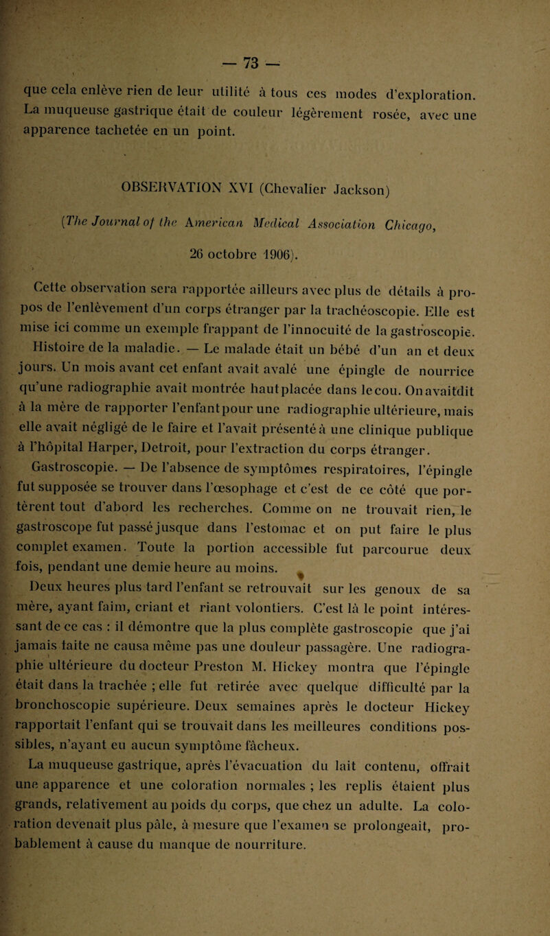 que cela enlève rien de leur utilité à tous ces modes d’exploration. La muqueuse gastrique était de couleur légèrement rosée, avec une apparence tachetée en un point. OBSERVATION XVI (Chevalier Jackson) [The Journal of the American Medical Association Chicago, 26 octobre 1906). , ’» Cette observation sera rapportée ailleurs avec plus de détails à pro¬ pos de l’enlèvement d’un corps étranger par la trachéoscopie. Elle est mise ici comme un exemple frappant de l’innocuité de la gastroscopie. Histoire de la maladie. — Le malade était un bébé d’un an et deux jours. Un mois avant cet enfant avait avalé une épingle de nourrice qu’une radiographie avait montrée hautplacée dans le cou. Onavaifdit à la mère de rapporter l’enfant pour une radiographie ultérieure, mais elle avait négligé de le faire et l’avait présenté à une clinique publique à 1 hôpital Harper, Detroit, pour l’extraction du corps étranger. Gastroscopie. — De l’absence de symptômes respiratoires, l’épingle fut supposée se trouver dans l’œsophage et c’est de ce côté que por¬ tèrent tout d’abord les recherches. Comme on ne trouvait rien, le gastroscope fut passé jusque dans l’estomac et on put faire le plus complet examen. Toute la portion accessible fut parcourue deux fois, pendant une demie heure au moins. ^ Deux heures plus tard l’enfant se retrouvait sur les genoux de sa mère, ayant faim, criant et riant volontiers. C’est là le point intéres¬ sant de ce cas : il démontre que la plus complète gastroscopie que j’ai jamais faite ne causa même pas une douleur passagère. Une radiogra¬ phie ultérieure du docteur Preston M. Hickey montra que l’épingle était dans la trachée ; elle fut retirée avec quelque difficulté par la bronchoscopie supérieure. Deux semaines après le docteur Hickey rapportait l’enfant qui se trouvait dans les meilleures conditions pos¬ sibles, n’ayant eu aucun symptôme fâcheux. La muqueuse gastrique, après l’évacuation du lait contenu, offrait une apparence et une coloration normales ; les replis étaient plus grands, relativement au poids du corps, que chez un adulte. La colo¬ ration devenait plus pâle, à mesure que l’examen se prolongeait, pro¬ bablement à cause du manque de nourriture.