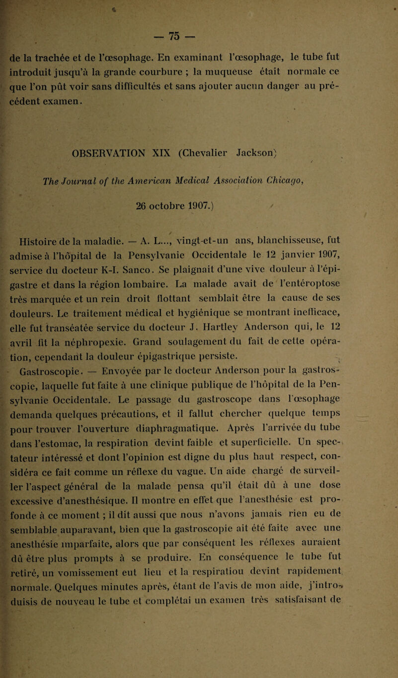 4 de la trachée et de l’œsophage. En examinant l’œsophage, le tube fut introduit jusqu’à la grande courbure ; la muqueuse était normale ce que l’on pût voir sans difficultés et sans ajouter aucun danger au pré¬ cédent examen. OBSERVATION XIX (Chevalier Jackson) The Journal of the American Medical Association Chicago, 26 octobre 1907.) Histoire delà maladie. — A. L..., vingt-et-un ans, blanchisseuse, fut admise à l’hôpital de la Pensylvanie Occidentale le 12 janvier 1907, service du docteur K-I. Sanco. Se plaignait d’une vive douleur à l’épi¬ gastre et dans la région lombaire. La malade avait de l’entéroptose très marquée et un rein droit flottant semblait être la cause de ses douleurs. Le traitement médical et hygiénique se montrant ineflicace, elle fut transéatée service du docteur J, Hartley Anderson qui, le 12 avril fit la néphropexie. Grand soulagement du fait de cette opéra¬ tion, cependant la douleur épigastrique persiste. Gastroscopie. — Envoyée par le docteur Anderson pour la gastros¬ copie, laquelle fut faite à une clinique publique de l’hôpital de la Pen¬ sylvanie Occidentale. Le passage du gastroscope dans l'oesophage demanda quelques précautions, et il fallut chercher quelque temps pour trouver l’ouverture diaphragmatique. Après l’arrivée du tube dans l’estomac, la respiration devint faible et superficielle. Un spec¬ tateur intéressé et dont l’opinion est digne du plus haut respect, con¬ sidéra ce fait comme un réflexe du vague. Un aide chargé de surveil¬ ler l’aspect général de la malade pensa qu’il était dû à une dose excessive d’anesthésique. Il montre en effet que l’anesthésie est pro¬ fonde à ce moment ; il dit aussi que nous n’avons jamais rien eu de semblable auparavant, bien que la gastroscopie ait été faite avec une anesthésie imparfaite, alors que par conséquent les réflexes auraient dû être plus prompts à se produire. En conséquence le tube fut retiré, un vomissement eut lieu et la respiratiou devint rapidement normale. Quelques minutes après, étant de l’avis de mon aide, j’intro-, duisis de nouveau le tube et complétai un examen très satisfaisant de