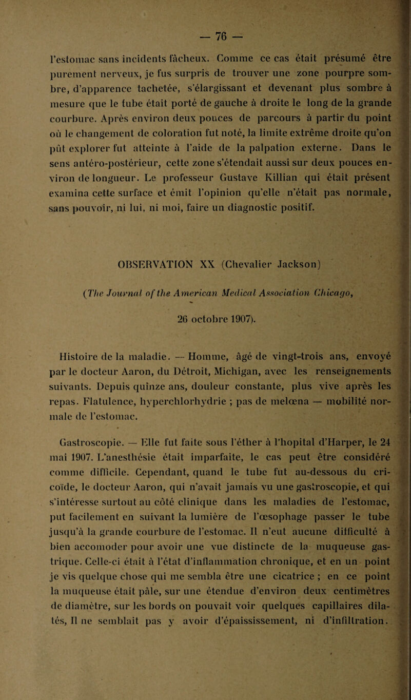 l’estomac sans incidents fâcheux. Comme ce cas était présumé être purement nerveux, je fus surpris de trouver une zone pourpre som¬ bre, d’apparence tachetée, s’élargissant et devenant plus sombre à . mesure que le tube était porté de gauche à droite le long de la grande courbure. Après environ deux pouces de parcours à partir du point où le changement de coloration fut noté, la limite extrême droite qu’on put explorer fut atteinte à l’aide de la palpation externe. Dans le sens antéro-postérieur, cette zone s’étendait aussi sur deux pouces en- viron de longueur. Le professeur Gustave Killian qui était présent examina cette surface et émit l’opinion qu’elle n’était pas normale, sans pouvoir, ni lui, ni moi, faire un diagnostic positif. - • V . OBSERVATION XX (Chevalier Jackson) (The Journal of the American Medical Association Chicago, 26 octobre 1907). Histoire de la maladie. --Homme, âgé de vingt-trois ans, envoyé par le docteur Aaron, du Détroit, Michigan, avec les renseignements suivants. Depuis quinze ans, douleur constante, plus vive après les repas. Flatulence, hyperchlorhydrie ; pas de melœna — mobilité nor- * *7 male de l’estomac. x . ■ V Gastroscopie. — Elle fut faite sous l’éther à l’hôpital d’Harper, le 24 mai 1907. L’anesthésie était imparfaite, le cas peut être considéré comme difficile. Cependant, quand le tube fut au-dessous du cri- coide, le docteur Aaron, qui n’avait jamais vu une gastroscopie, et qui s’intéresse surtout au côté clinique dans les maladies de l’estomac, put facilement en suivant la lumière de l’œsophage passer le tube jusqu’à la grande courbure de l’estomac. Il n’eut aucune difficulté à bien accomodcr pour avoir une vue distincte de la muqueuse gas¬ trique. Celle-ci était à l’état d’inflammation chronique, et en un point je vis quelque chose qui me sembla être une cicatrice ; en ce point la muqueuse était pâle, sur une étendue d’environ deux centimètres de diamètre, sur les bords on pouvait voir quelques capillaires dila- tés, Il ne semblait pas y avoir d’épaississement, ni d’infiltration.