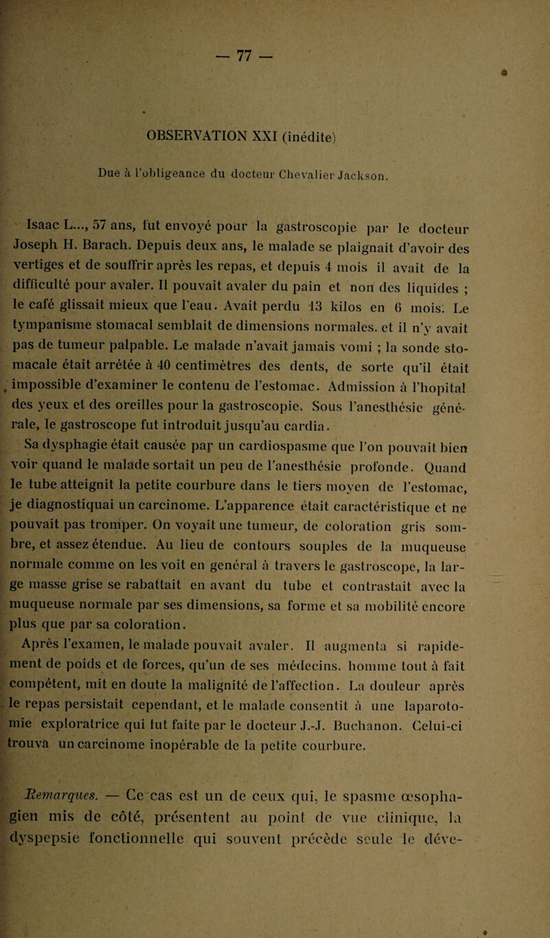 OBSERVATION XXI (inédite) Due à l’obligeance du docteur Chevalier Jackson. Isaac L..., 57 ans, fut envoyé pour la gastroscopie par le docteur Joseph H. Barach. Depuis deux ans, le malade se plaignait d’avoir des vertiges et de souffrir après les repas, et depuis 4 mois il avait de la difficulté pour avaler. Il pouvait avaler du pain et non des liquides ; le café glissait mieux que l'eau. Avait perdu 43 kilos en 6 mois. Le tympanisme stomacal semblait de dimensions normales, et il n’y avait pas de tumeur palpable. Le malade n’avait jamais vomi ; la sonde sto¬ macale était arrêtée à 40 centimètres des dents, de sorte qu‘il était , impossible d’examiner le contenu de l’estomac. Admission à l’hôpital des .yeux et des oreilles pour la gastroscopie. Sous l’anesthésie géné¬ rale, le gastroscope fut introduit jusqu’au cardia. Sa dysphagie était causée par un cardiospasme que l’on pouvait bien voir quand le malade sortait un peu de l’anesthésie profonde. Quand le tube atteignit la petite courbure dans le tiers moyen de l’estomac, je diagnostiquai un carcinome. L’apparence était caractéristique et ne pouvait pas tromper. On voyait une tumeur, de coloration gris som¬ bre, et assez étendue. Au lieu de contours souples de la muqueuse normale comme on les voit en général à travers le gastroscope, la lar¬ ge masse grise se rabattait en avant du tube et contrastait avec la muqueuse normale par ses dimensions, sa forme et sa mobilité encore plus que par sa coloration. Après l’examen, le malade pouvait avaler. Il augmenta si rapide¬ ment de poids et de forces, qu’un de ses médecins, homme tout à fait compétent, mit en doute la malignité de l’affection. La douleur après le repas persistait cependant, et le malade consentit à une laparoto¬ mie exploratrice qui tut faite par le docteur J.-J. Buchanon. Celui-ci trouva un carcinome inopérable de la petite courbure. Remarques. — Ce cas est un de ceux qui, le spasme œsopha¬ gien mis de côté, présentent au point de vue clinique, la dyspepsie fonctionnelle qui souvent précède seule le déve-