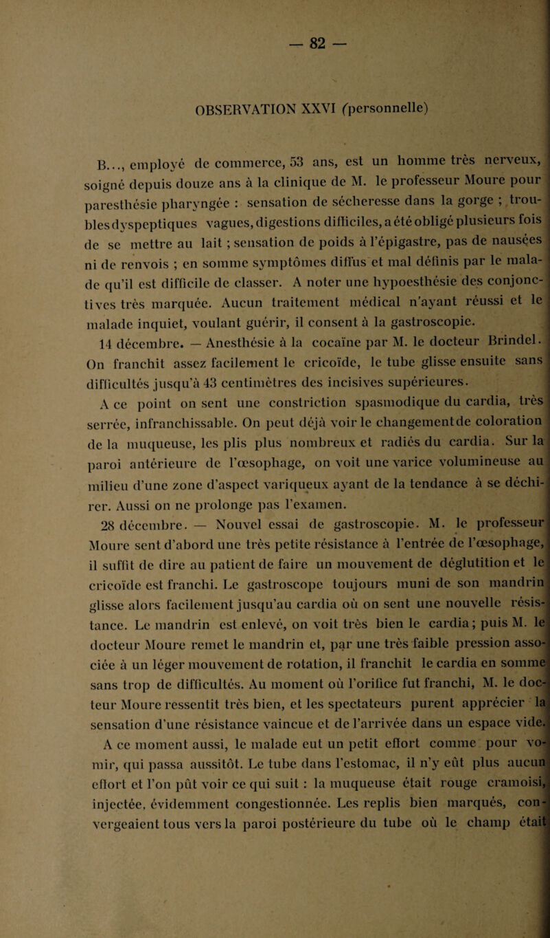 OBSERVATION XXVI (personnelle) B..., employé de commerce, o3 ans, est un homme très ner\eux, soigné depuis douze ans à la clinique de M. le professeur Moure pour paresthésie pharyngée : sensation de sécheresse dans la gorge ; trou¬ bles dyspeptiques vagues, digestions difïiciles, a été obligé plusieurs fois de se mettre au lait ; sensation de poids à l’épigastre, pas de nausées ni de renvois ; en somme symptômes diffus et mal définis par le mala¬ de qu’il est difficile de classer. A noter une hypoesthésie des conjonc¬ tives très marquée. Aucun traitement médical n’ayant réussi et le malade inquiet, voulant guérir, il consent à la gastroscopie. 14 décembre. — Anesthésie à la cocaïne par M. le docteur Brindel. On franchit assez facilement le cricoïdc, le tube glisse ensuite sans difficultés jusqu’à 43 centimètres des incisives supérieures. A ce point on sent une constriction spasmodique du cardia, très serrée, infranchissable. On peut déjà voirie changementde coloration delà muqueuse, les plis plus nombreux et radiés du cardia. Sur la paroi antérieure de l’œsophage, on voit une varice volumineuse au milieu d’une zone d’aspect variqueux ayant de la tendance à se déchi¬ rer. Aussi on ne prolonge pas l’examen. 28 décembre. — Nouvel essai de gastroscopie. M. le professeur Moure sent d’abord une très petite résistance à l’entrée de l’œsophage, il suffit de dire au patient de faire un mouvement de déglutition et le cricoïde est franchi. Le gastroscope toujours muni de son mandrin glisse alors facilement jusqu’au cardia où on sent une nouvelle résis¬ tance. Le mandrin est enlevé, on voit très bien le cardia; puis M. le docteur Moure remet le mandrin et, par une très faible pression asso¬ ciée à un léger mouvement de rotation, il franchit le cardia en somme sans trop de difficultés. Au moment où l’orifice fut franchi, M. le doc¬ teur Moure ressentit très bien, et les spectateurs purent apprécier la sensation d’une résistance vaincue et de l’arrivée dans un espace vide. A ce moment aussi, le malade eut un petit efïort comme pour vo¬ mir, qui passa aussitôt. Le tube dans l’estomac, il n’y eût plus aucun eiïort et l’on pût voir ce qui suit : la muqueuse était rouge cramoisi, injectée, évidemment congestionnée. Les replis bien marqués, con¬ vergeaient tous vers la paroi postérieure du tube où le champ était;