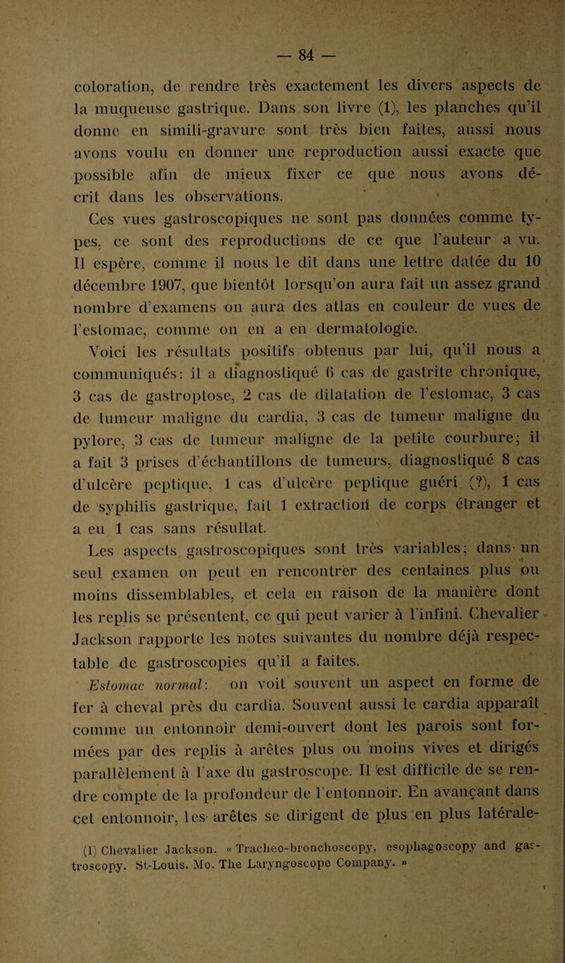 coloration, de rendre très exactement les divers aspects de la muqueuse gastrique. Dans son livre (1), les planches qu’il donne en simili-gravure sont très bien faites, aussi nous avons voulu en donner une reproduction aussi exacte que possible afin de mieux fixer ce que nous avons dé¬ crit dans les observations. Ces vues gastroscopiques ne sont pas données comme ty¬ pes, ce sonl des reproductions de ce que l'auteur a vu. 11 espère, comme il nous le dit dans une lettre datée du 10 décembre 1907, que bientôt lorsqu’on aura fait un assez grand nombre d’examens on aura des atlas en couleur de vues de . l’estomac, comme on en a en dermatologie. Voici les résultats positifs obtenus par lui, qu’il nous a communiqués: il a diagnostiqué G cas de gastrite chronique, 3 cas de gastroptose, 2 cas de dilatation de l’estomac, 3 cas de tumeur maligne du cardia, 3 cas de tumeur maligne du pylore, 3 cas de tumeur maligne de la petite courbure; il a fait 3 prises d’échantillons de tumeurs, diagnostiqué 8 cas d’ulcère peptique, 1 cas d’ulcère peptique guéri (?), 1 cas de syphilis gastrique, fait 1 extraction de corps étranger et a eu 1 cas sans résultat. Les aspects gastroscopiques sont très variables; dans un seul examen on peut en rencontrer des centaines plus ou moins dissemblables, et cela en raison de la manière dont les replis se présentent, ce qui peut varier à l’infini. Chevalier Jackson rapporte les notes suivantes du nombre déjà respec¬ table de gastroscopies qu’il a faites. Estomac normal-. on voit souvent un aspect en forme de fer à cheval près du cardia. Souvent aussi le cardia apparaît comme un entonnoir demi-ouvert dont les parois sont for¬ mées par des replis à arêtes plus ou moins vives et dirigés parallèlement à l’axe du gastroscope. Il 'est difficile de se ren¬ dre compte de la profondeur de 1 entonnoir. En avançant dans cet entonnoir, les-arêtes se dirigent de plus en plus latérale- (1) Chevalier Jackson. « ïracheo-bronchoscopy, esopliagoscopy and gasr- troscopy. iSt-Louis. Mo. The Laryngoscope Company. » «