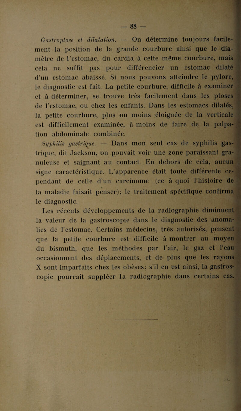 Gastroptose et dilatation. — On détermine toujours facile¬ ment la position de la grande courbure ainsi que le dia¬ mètre de l’estomac, du cardia à cette même courbure, mais cela ne suffit pas pour différencier un estomac dilaté d’un estomac abaissé. Si nous pouvons atteindre le pylore, le diagnostic est fait. La petite courbure, difficile à examiner et à déterminer, se trouve très facilement dans les ptoses de l’estomac, ou chez les enfants. Dans les estomacs dilatés, la petite courbure, plus ou moins éloignée de la verticale est difficilement examinée, à moins de faire de la palpa¬ tion abdominale combinée. Syphilis gastrique. — Dans mon seul cas de syphilis gas- « trique, dit Jackson, on pouvait voir une zone paraissant gra¬ nuleuse et saignant au contact. En dehors de cela, aucun signe caractéristique. L’apparence était toute différente ce¬ pendant de celle d’un carcinome (ce à quoi l’histoire de la maladie faisait penser); le traitement spécifique confirma le diagnostic. Les récents développements de la radiographie diminuent la valeur de la gastroscopie dans le diagnostic des anoma¬ lies de l’estomac. Certains médecins, très autorisés, pensent que la petite courbure est difficile à montrer au moyen du bismuth, que les méthodes par l’air, le gaz et l’eau occasionnent des déplacements, et de plus que les rayons X sont imparfaits chez les obèses; s'il en est ainsi, la gastros¬ copie pourrait suppléer la radiographie dans certains cas.