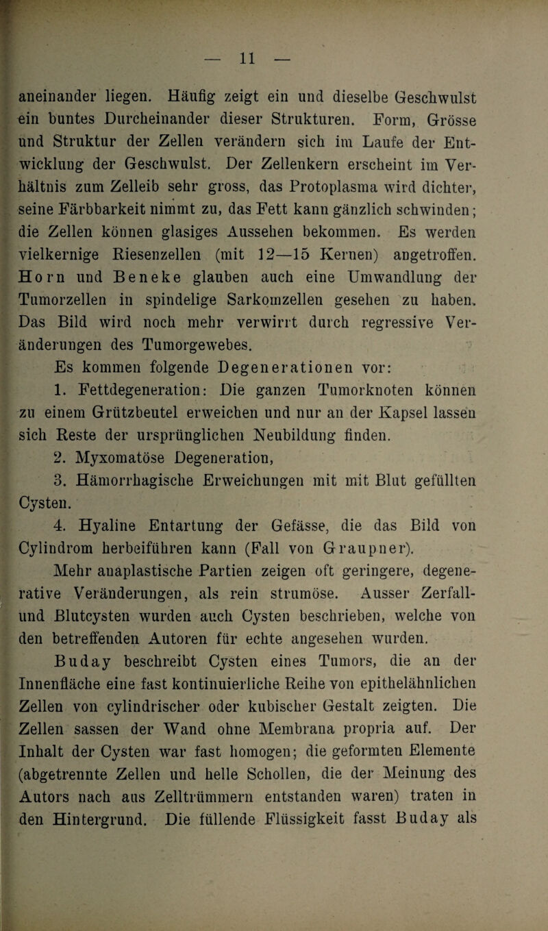 aneinander liegen. Häufig zeigt ein und dieselbe Geschwulst ein buntes Durcheinander dieser Strukturen. Form, Grösse und Struktur der Zellen verändern sich im Laufe der Ent¬ wicklung der Geschwulst. Der Zellenkern erscheint im Ver¬ hältnis zum Zelleib sehr gross, das Protoplasma wird dichter, seine Färbbarkeit nimmt zu, das Fett kann gänzlich schwinden; die Zellen können glasiges Aussehen bekommen. Es werden vielkernige Riesenzellen (mit 12—15 Kernen) angetroffen. Horn und Beneke glauben auch eine Umwandlung der Tumorzellen in spindelige Sarkomzellen gesehen zu haben. Das Bild wird noch mehr verwirrt durch regressive Ver¬ änderungen des Tumorgewebes. Es kommen folgende Degenerationen vor: 1. Fettdegeneration: Die ganzen Tumorknoten können zu einem Grützbeutel erweichen und nur an der Kapsel lassen sich Reste der ursprünglichen Neubildung finden. 2. Myxomatöse Degeneration, 3. Hämorrhagische Erweichungen mit mit Blut gefüllten Cysten. 4. Hyaline Entartung der Gefässe, die das Bild von Cylindrom herbeiführen kann (Fall von Graupner). Mehr auaplastische Partien zeigen oft geringere, degene- rative Veränderungen, als rein strumöse. Ausser Zerfall- und Blutcysten wurden auch Cysten beschrieben, welche von den betreffenden Autoren für echte angesehen wurden. Buday beschreibt Cysten eines Tumors, die an der Innenfläche eine fast kontinuierliche Reihe von epithelähnlichen Zellen von cylindrischer oder kubischer Gestalt zeigten. Die Zellen sassen der Wand ohne Membrana propria auf. Der Inhalt der Cysten war fast homogen; die geformten Elemente (abgetrennte Zellen und helle Schollen, die der Meinung des Autors nach aus Zelltrümmern entstanden waren) traten in den Hintergrund. Die füllende Flüssigkeit fasst Buday als