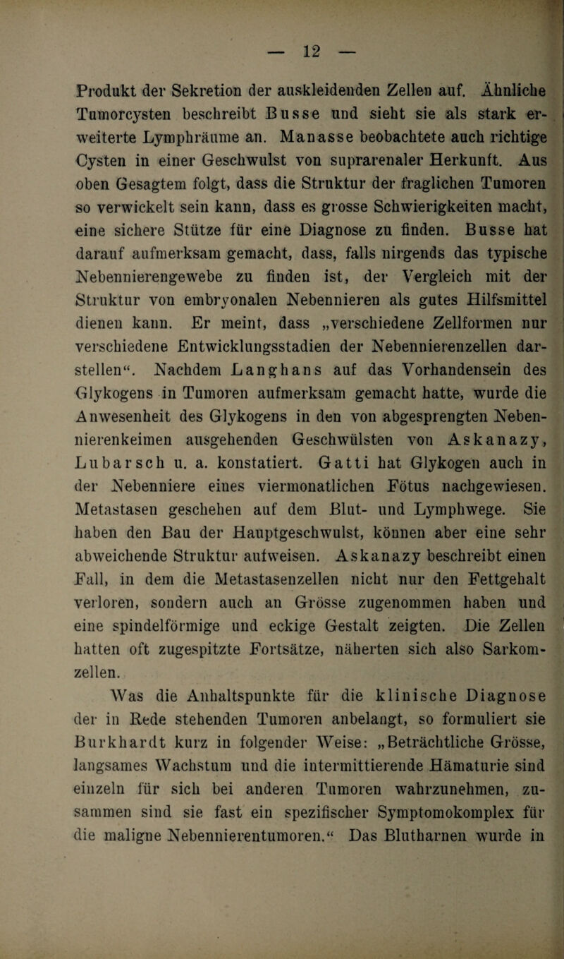 Produkt der Sekretion der auskleidenden Zellen auf. Ähnliche Tumorcj^sten beschreibt Busse und sieht sie als stark er¬ weiterte Lymphräume an. Manasse beobachtete auch richtige Cysten in einer Geschwulst von suprarenaler Herkunft. Aus oben Gesagtem folgt, dass die Struktur der fraglichen Tumoren so verwickelt sein kann, dass es grosse Schwierigkeiten macht, eine sichere Stütze für eine Diagnose zu finden. Busse hat darauf aufmerksam gemacht, dass, falls nirgends das typische Nebennierengewebe zu finden ist, der Vergleich mit der Struktur von embryonalen Nebennieren als gutes Hilfsmittel dienen kann. Er meint, dass „verschiedene Zellformen nur verschiedene Entwicklungsstadien der Nebennierenzellen dar¬ stellen“. Nachdem Langhans auf das Vorhandensein des Glykogens in Tumoren aufmerksam gemacht hatte, wurde die Anwesenheit des Glykogens in den von abgesprengten Neben¬ nierenkeimen ausgehenden Geschwülsten von Askanazy, Lu bar sch u. a. konstatiert. Gatti hat Glykogen auch in der Nebenniere eines viermonatlichen Fötus nachgewiesen. Metastasen geschehen auf dem Blut- und Lymphwege. Sie haben den Bau der Hauptgeschwulst, können aber eine sehr abweichende Struktur autweisen. Askanazy beschreibt einen Fall, in dem die Metastasenzellen nicht nur den Fettgehalt verloren, sondern auch an Grösse zugenommen haben und eine spindelförmige und eckige Gestalt zeigten. Die Zellen hatten oft zugespitzte Fortsätze, näherten sich also Sarkom¬ zellen. Was die Anhaltspunkte für die klinische Diagnose der in Rede stehenden Tumoren anbelangt, so formuliert sie Burkhardt kurz in folgender Weise: „Beträchtliche Grösse, langsames Wachstum und die intermittierende Hämaturie sind einzeln für sich bei anderen Tumoren wahrzunehmen, zu¬ sammen sind sie fast ein spezifischer Symptomokomplex für die maligne Nebennierentumoren.“ Das Blutharnen w?urde in