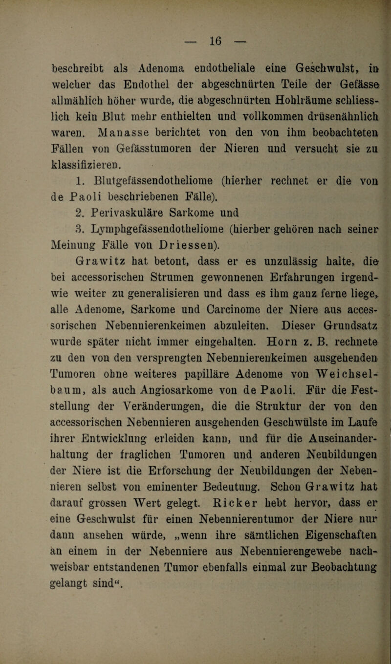 beschreibt als Adenoma endotheliale eine Geschwulst, in welcher das Endothel der abgeschnürten Teile der Gefässe allmählich höher wurde, die abgeschnürten Hohlräume schliess¬ lich kein Blut mehr enthielten und vollkommen drüsenähnlich waren. Manasse berichtet von den von ihm beobachteten Fällen von Gefässtumoren der Nieren und versucht sie zu klassifizieren. 1. Blutgefässendotheliome (hierher rechnet er die von de Paoli beschriebenen Fälle). 2. Perivaskuläre Sarkome und 3. Lymphgefässendotheliome (hierher gehören nach seiner Meinung Fälle von Driessen). Grawitz hat betont, dass er es unzulässig halte, die bei accessorischen Strumen gewonnenen Erfahrungen irgend¬ wie weiter zu generalisieren und dass es ihm ganz ferne liege,, alle Adenome, Sarkome und Carcinome der Niere aus acces¬ sorischen Nebennierenkeimen abzuleiten. Dieser Grundsatz wurde später nicht immer eingehalten. Horn z. B. rechnete zu den von den versprengten Nebennierenkeimen ausgehenden Tumoren ohne weiteres papilläre Adenome von Weichsel- baum, als auch Angiosarkome von de Paoli. Für die Fest¬ stellung der Veränderungen, die die Struktur der von den accessorischen Nebennieren ausgehenden Geschwülste im Laufe ihrer Entwicklung erleiden kann, und für die Auseinander¬ haltung der fraglichen Tumoren und anderen Neubildungen der Niere ist die Erforschung der Neubildungen der Neben¬ nieren selbst von eminenter Bedeutung. Schon Grawitz hat darauf grossen Wert gelegt. Kicker hebt hervor, dass er eine Geschwulst für einen Nebennierentumor der Niere nur dann ansehen würde, „wenn ihre sämtlichen Eigenschaften an einem in der Nebenniere aus Nebennierengewebe nach¬ weisbar entstandenen Tumor ebenfalls einmal zur Beobachtung gelangt sind“.
