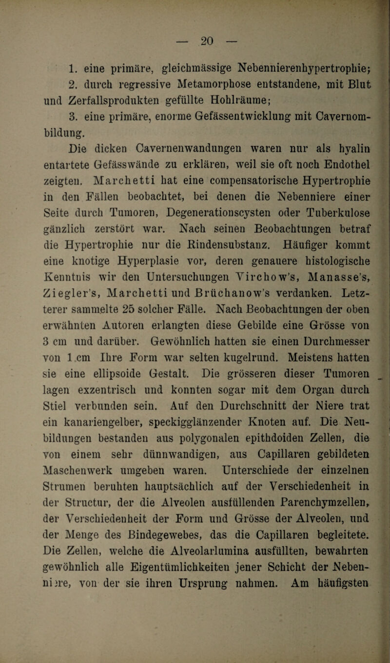 1. eine primäre, gleichmässige Nebennierenhypertrophie; 2. durch regressive Metamorphose entstandene, mit Blut und Zerfallsprodukten gefüllte Hohlräume; 3. eine primäre, enorme Gefässentwicklung mit Caveruom- bildung. Die dicken Cavernenwandungen waren nur als hyalin entartete Gefässwände zu erklären, weil sie oft noch Endothel zeigten. Marchetti hat eine compensatorische Hypertrophie in den Fällen beobachtet, bei denen die Nebenniere einer Seite durch Tumoren, Degenerationscysten oder Tuberkulose gänzlich zerstört war. Nach seinen Beobachtungen betraf die Hypertrophie nur die Bindensubstanz. Häufiger kommt eine knotige Hyperplasie vor, deren genauere histologische Kenntnis wir den Untersuchungen Virchow’s, Manasse’s, Ziegler’s, Marchetti und Brüchanow’s verdanken. Letz¬ terer sammelte 25 solcher Fälle. Nach Beobachtungen der oben erwähnten Autoren erlangten diese Gebilde eine Grösse von 3 cm und darüber. Gewöhnlich hatten sie einen Durchmesser von 1 cm Ihre Form w^ar selten kugelrund. Meistens hatten sie eine ellipsoide Gestalt. Die grösseren dieser Tumoren lagen exzentrisch und konnten sogar mit dem Organ durch Stiel verbunden sein. Auf den Durchschnitt der Niere trat ein kanariengelber, speckigglänzender Knoten auf. Die Neu¬ bildungen bestanden aus polygonalen epithdoiden Zellen, die von einem sehr dünnwandigen, aus Capillaren gebildeten Maschenwerk umgeben waren. Unterschiede der einzelnen Strumen beruhten hauptsächlich auf der Verschiedenheit in der Structur, der die Alveolen ausfüllenden Parenchymzellen, der Verschiedenheit der Form und Grösse der Alveolen, und der Menge des Bindegewebes, das die Capillaren begleitete. Die Zellen, welche die Alveolarlumina ausfüllten, bewahrten gewöhnlich alle Eigentümlichkeiten jener Schicht der Neben- ni)re, von der sie ihren Ursprung nahmen. Am häufigsten