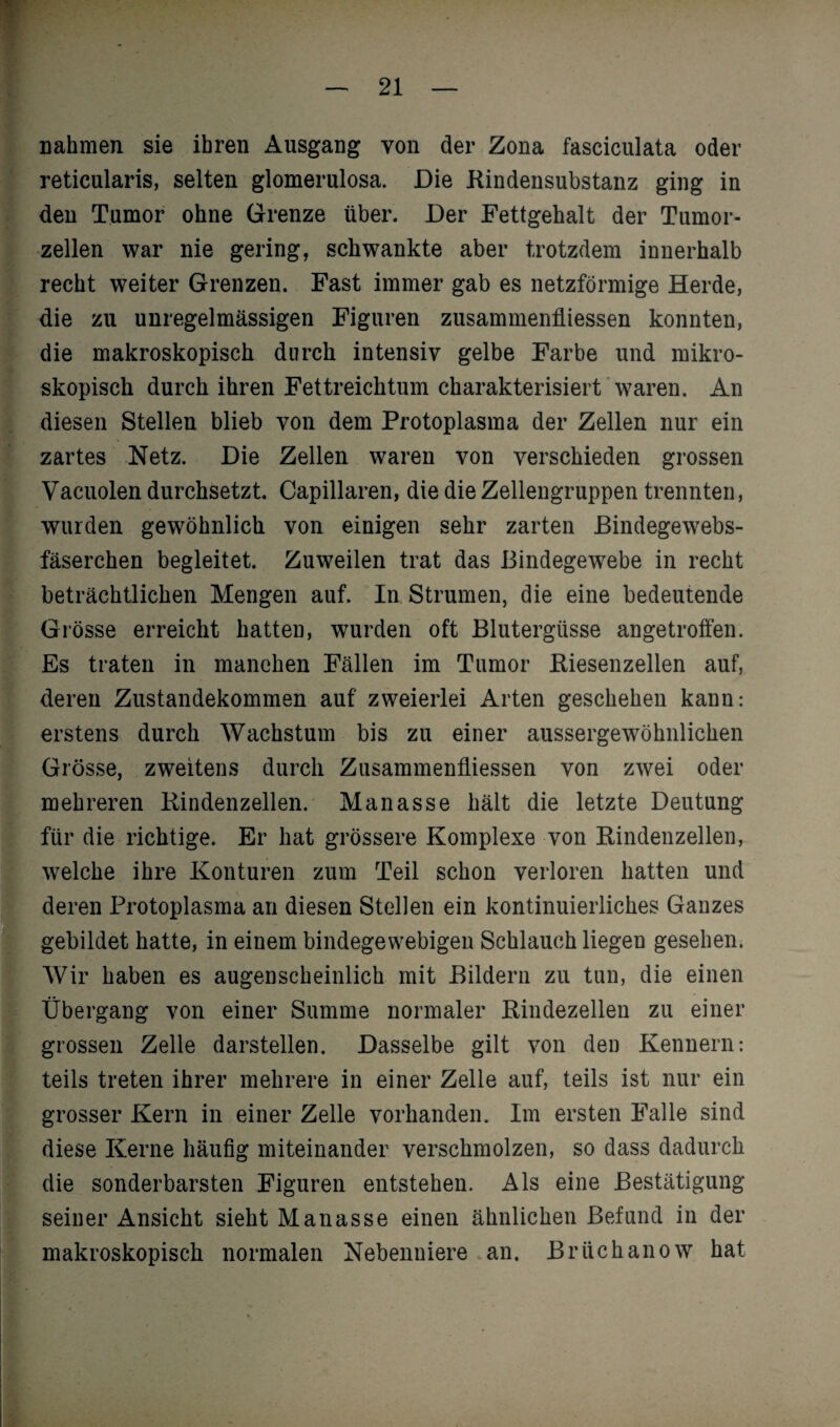 nahmen sie ihren Ausgang von der Zona fasciculata oder reticularis, selten glomerulosa. Die Rindensubstanz ging in den Tumor ohne Grenze über. Der Fettgehalt der Tumor¬ zellen war nie gering, schwankte aber trotzdem innerhalb recht weiter Grenzen. Fast immer gab es netzförmige Herde, die zu unregelmässigen Figuren Zusammenflüssen konnten, die makroskopisch durch intensiv gelbe Farbe und mikro¬ skopisch durch ihren Fettreichtum charakterisiert waren. An diesen Stellen blieb von dem Protoplasma der Zellen nur ein zartes Netz. Die Zellen waren von verschieden grossen Vacuolen durchsetzt. Capillaren, die die Zellengruppen trennten, wurden gewöhnlich von einigen sehr zarten Bindegewebs- fäserchen begleitet. Zuweilen trat das Bindegewebe in recht beträchtlichen Mengen auf. In Strumen, die eine bedeutende Grösse erreicht hatten, wurden oft Blutergüsse angetroffen. Es traten in manchen Fällen im Tumor Biesenzellen auf, deren Zustandekommen auf zweierlei Arten geschehen kann: erstens durch Wachstum bis zu einer aussergewöhnlichen Grösse, zweitens durch Zusammenflüssen von zwei oder mehreren Rindenzellen. Manasse hält die letzte Deutung für die richtige. Er hat grössere Komplexe von Rindenzellen, welche ihre Konturen zum Teil schon verloren hatten und deren Protoplasma an diesen Stellen ein kontinuierliches Ganzes gebildet hatte, in einem bindegewebigen Schlauch liegen gesehen. Wir haben es augenscheinlich mit Bildern zu tun, die einen Übergang von einer Summe normaler Rindezellen zu einer grossen Zelle darstellen. Dasselbe gilt von den Kennern: teils treten ihrer mehrere in einer Zelle auf, teils ist nur ein grosser Kern in einer Zelle vorhanden. Im ersten Falle sind diese Kerne häufig miteinander verschmolzen, so dass dadurch die sonderbarsten Figuren entstehen. Als eine Bestätigung seiner Ansicht sieht Manasse einen ähnlichen Befund in der makroskopisch normalen Nebenniere an. Brüchanow hat