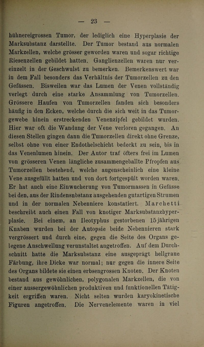 hühnereigrossen Tumor, der lediglich eine Hyperplasie der Marksubstanz darstellte. Der Tumor bestand aus normalen Markzellen, welche grösser geworden waren und sogar richtige Riesenzellen gebildet hatten. Ganglienzellen waren nur ver¬ einzelt in der Geschwulst zu bemerken. Bemerkenswert war in dem Fall besonders das Verhältnis der Tumorzellen zu den Gefässen. Bisweilen war das Lumen der Venen vollständig verlegt durch eine starke Ansammlung von Tumorzellen. Grössere Haufen von Tumorzellen fanden sich besonders häufig in den Ecken, welche durch die sich weit in das Tumor¬ gewebe hinein erstreckenden Venenzipfel gebildet wurden. Hier war oft die Wandung der Vene verloren gegangen. An diesen Stellen gingen dann die Tumorzellen direkt ohne Grenze, selbst ohne von einer Endothelschicht bedeckt zu sein, bis in das Venenlumen hinein. Der Autor traf öfters frei im Lumen von grösseren Venen längliche zusammengeballte Pfropfen aus Tumorzellen bestehend, welche augenscheinlich eine kleine Vene ausgefüllt hatten und von dort fortgespült worden waren. Er hat auch eine Ein Wucherung von Tumormassen in Gefässe bei den, aus der Rindensnbstanz ausgehenden gutartigen Strumen und in der normalen Nebenniere konstatiert. Marchetti beschreibt auch einen Fall von knotiger Marksubstanzhyper¬ plasie. Bei einem, an Ileotyphus gestorbenen 15jährigen Knaben wurden bei der Autopsie beide Nebennieren stark vergrössert und durch eine, gegen die Seite des Organs ge¬ legene Anschwellung verunstaltet augetroffen. Auf dem Durch¬ schnitt hatte die Marksubstanz eine ausgeprägt hellgraue Färbung, ihre Dicke war normal; nur gegen die innere Seite des Organs bildete sie einen erbsengrossen Knoten. Der Knoten bestand aus gewöhnlichen, polygonalen Markzellen, die von einer aussergewöhnlichen produktiven und funktionellen Tätig¬ keit ergriffen waren. Nicht selten wurden karyokinetische Figuren angetroffen. Die Nervenelemente waren in viel
