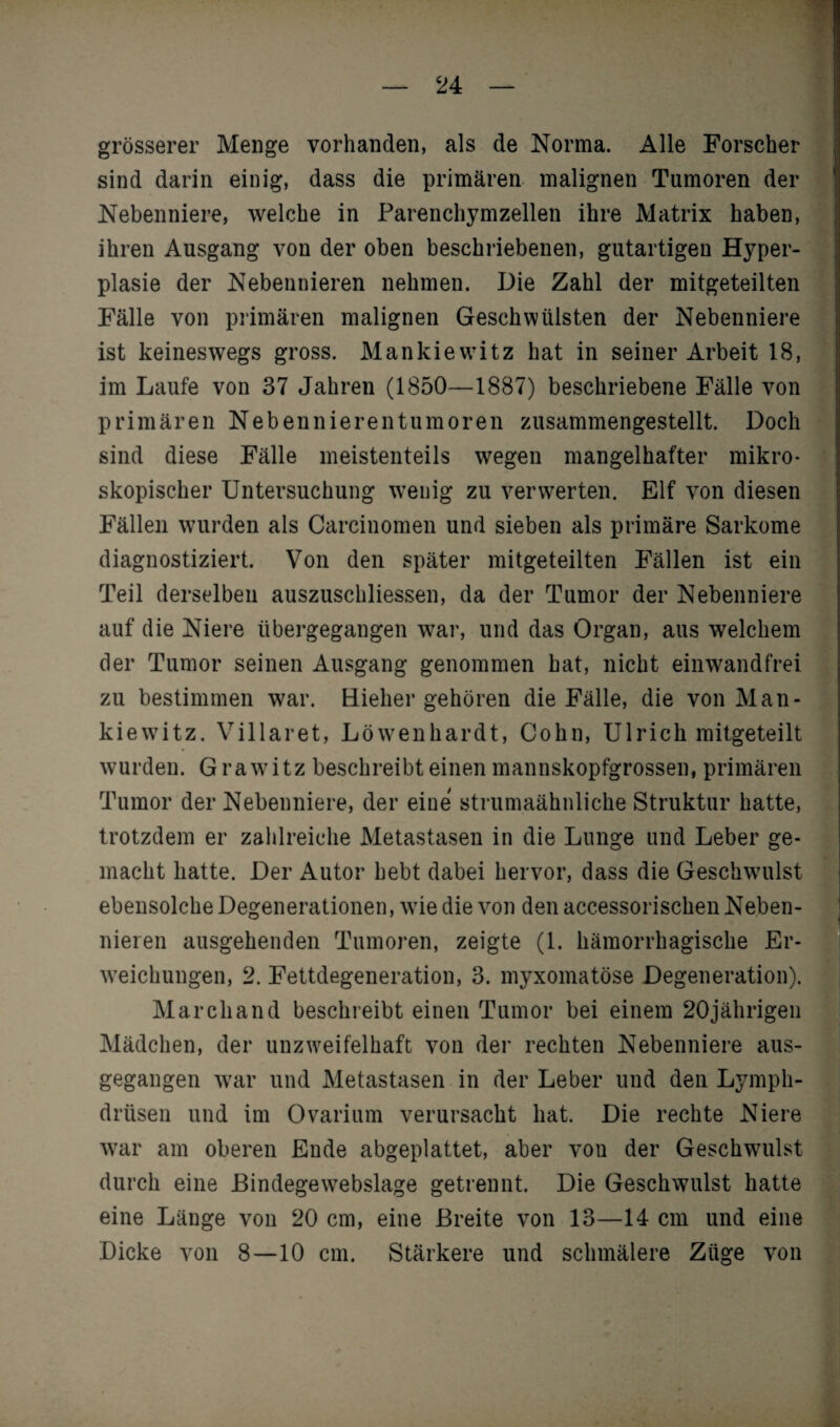 grösserer Menge vorhanden, als de Norma. Alle Forscher sind darin einig, dass die primären malignen Tumoren der Nebenniere, welche in Parenchymzellen ihre Matrix haben, ihren Ausgang von der oben beschriebenen, gutartigen Hyper¬ plasie der Nebennieren nehmen. Die Zahl der mitgeteilten Fälle von primären malignen Geschwülsten der Nebenniere ist keineswegs gross. Mankiewitz hat in seiner Arbeit 18, im Laufe von 37 Jahren (1850—1887) beschriebene Fälle von primären Nebennieren tum oren zusammengestellt. Doch sind diese Fälle meistenteils wegen mangelhafter mikro¬ skopischer Untersuchung wenig zu verwerten. Elf von diesen Fällen wurden als Carcinomen und sieben als primäre Sarkome diagnostiziert. Von den später mitgeteilten Fällen ist ein Teil derselben auszuschliessen, da der Tumor der Nebenniere auf die Niere übergegangen war, und das Organ, aus welchem der Tumor seinen Ausgang genommen hat, nicht einwandfrei zu bestimmen war. Hieher gehören die Fälle, die von Man¬ kiewitz. Villaret, Löwenhardt, Cohn, Ulrich mitgeteilt wurden. Grawitz beschreibt einen mannskopfgrossen, primären Tumor der Nebenniere, der eine strumaähnliche Struktur hatte, trotzdem er zahlreiche Metastasen in die Lunge und Leber ge¬ macht hatte. Der Autor hebt dabei hervor, dass die Geschwulst ebensolche Degenerationen, wie die von den accessorischen Neben¬ nieren ausgehenden Tumoren, zeigte (1. hämorrhagische Er¬ weichungen, 2. Fettdegeneration, 3. myxomatöse Degeneration). Marchand beschreibt einen Tumor bei einem 20jährigen Mädchen, der unzweifelhaft von der rechten Nebenniere aus¬ gegangen war und Metastasen in der Leber und den Lympli- drüsen und im Ovarium verursacht hat. Die rechte Niere Avar am oberen Ende abgeplattet, aber von der Geschwulst durch eine Eindegewebslage getrennt. Die Geschwulst hatte eine Länge von 20 cm, eine Breite \Ton 13—14 cm und eine Dicke von 8—10 cm. Stärkere und schmälere Züge von