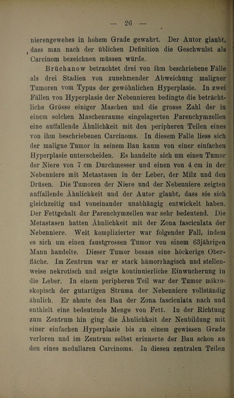 m nierengewebes in hohem Grade gewahrt. Der Autor glaubt, dass man nach der üblichen Definition die Geschwulst als Carcinom bezeichnen müssen würde. ßrüchanow betrachtet drei von ihm beschriebene Fälle als drei Stadien von zunehmender Abweichung maligner Tumoren vom Typus der gewöhnlichen Hyperplasie. In zwei Fällen von Hyperplasie der Nebennieren bedingte die beträcht¬ liche Grösse einiger Maschen und die grosse Zahl der in einem solchen Maschenraume eingelagerten Parenchymzellen eine auffallende Ähnlichkeit mit den peripheren Teilen eines von ihm beschriebenen Carcinoms. In diesem Falle liess sich der maligne Tumor in seinem Bau kaum von einer einfachen Hyperplasie unterscheiden. Es handelte sich um einen Tumor der Niere von 7 cm Durchmesser und einen von 4 cm in der Nebenniere mit Metastasen in der Leber, der Milz und den Drüsen. Die Tumoren der Niere und der Nebenniere zeigten auffallende Ähnlichkeit und der Autor glaubt, dass sie sich gleichzeitig und voneinander unabhängig entwickelt haben. Der Fettgehalt der Parenchymzellen war sehr bedeutend. Die Metastasen hatten Ähnlichkeit mit der Zona fasciculata der Nebenniere. Weit komplizierter war folgender Fall, indem es sich um einen faustgrossen Tumor von einem 63jährigen Mann handelte. Dieser Tumor besass eine höckerige Ober¬ fläche. Im Zentrum war er stark hämorrhagisch und stellen¬ weise nekrotisch und zeigte kontinuierliche Einwucherung in die Leber. In einem peripheren Teil war der Tumor mikro¬ skopisch der gutartigen Struma der Nebenniere vollständig ähnlich. Er ahmte den Bau der Zona fasciculata nach und enthielt eine bedeutende Menge von Fett, ln der Richtung zum Zentrum hin ging die Ähnlichkeit der Neubildung mit einer einfachen Hyperplasie bis zu einem gewissen Grade verloren und im Zentrum selbst erinnerte der Bau schon an den eines medullären Carcinoms, In diesen zentralen Teilen