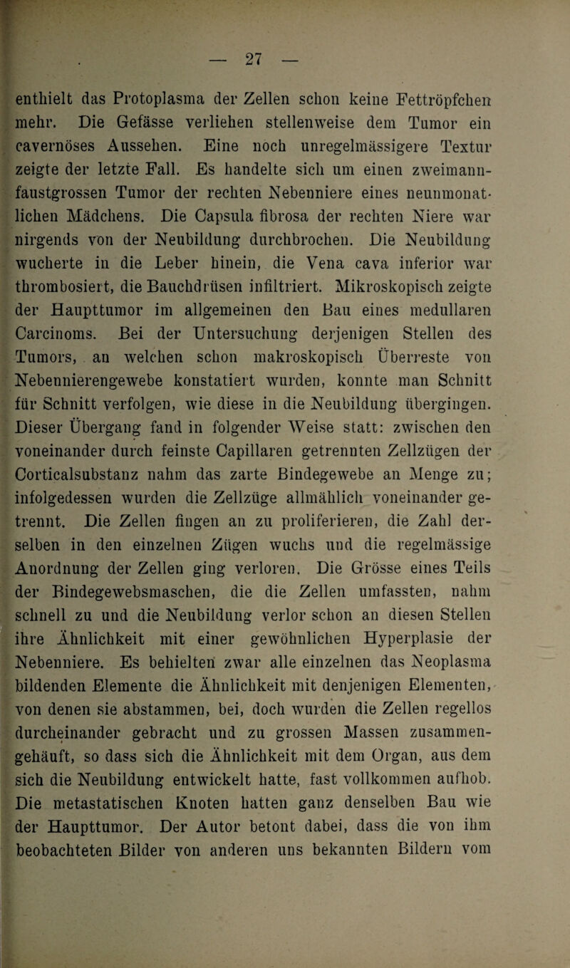 enthielt das Protoplasma der Zellen schon keine Fettröpfchen mehr. Die Gefässe verliehen stellenweise dem Tumor ein cavernöses Aussehen. Eine noch unregelmässigere Textur zeigte der letzte Fall. Es handelte sich um einen zweimann¬ faustgrossen Tumor der rechten Nebenniere eines neunmonat* liehen Mädchens. Die Capsula fibrosa der rechten Niere war nirgends von der Neubildung durchbrochen. Die Neubildung wucherte in die Leber hinein, die Vena cava inferior war thrombosiert, die Bauchdrüsen infiltriert. Mikroskopisch zeigte der Haupttumor im allgemeinen den Bau eines medullären Carcinoms. Bei der Untersuchung derjenigen Stellen des Tumors, an welchen schon makroskopisch Überreste von Nebennierengewebe konstatiert wurden, konnte man Schnitt für Schnitt verfolgen, wie diese in die Neubildung übergingen. Dieser Übergang fand in folgender Weise statt: zwischen den voneinander durch feinste Capillaren getrennten Zellzügen der Corticalsubstanz nahm das zarte Bindegewebe an Menge zu; infolgedessen wurden die Zellzüge allmählich voneinander ge¬ trennt. Die Zellen fingen an zu proliferieren, die Zahl der¬ selben in den einzelnen Zügen wuchs und die regelmässige Anordnung der Zellen ging verloren. Die Grösse eines Teils Ider Bindegewebsmaschen, die die Zellen umfassten, nahm schnell zu und die Neubildung verlor schon an diesen Stellen ihre Ähnlichkeit mit einer gewöhnlichen Hyperplasie der Nebenniere. Es behielten zwar alle einzelnen das Neoplasma bildenden Elemente die Ähnlichkeit mit denjenigen Elementen, von denen sie abstammen, bei, doch wurden die Zellen regellos durcheinander gebracht und zu grossen Massen zusammen- gehäuft, so dass sich die Ähnlichkeit mit dem Organ, aus dem sich die Neubildung entwickelt hatte, fast vollkommen aufhob. Die metastatischen Knoten hatten ganz denselben Bau wie der Haupttumor. Der Autor betont dabei, dass die von ihm beobachteten Bilder von anderen uns bekannten Bildern vom '