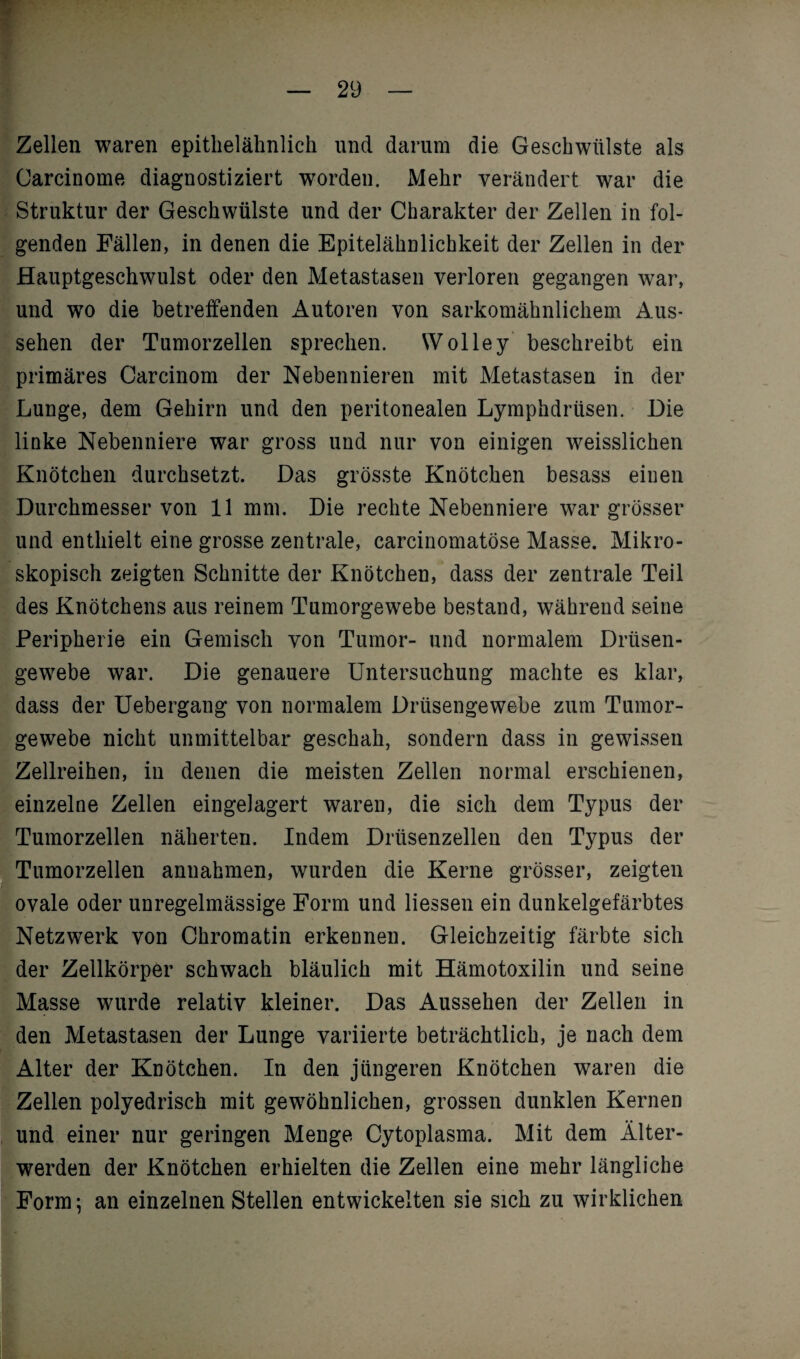 Zellen waren epithelälinlick und darum die Geschwülste als Oarcinome diagnostiziert worden. Mehr verändert war die Struktur der Geschwülste und der Charakter der Zellen in fol¬ genden Fällen, in denen die Epitelähnlichkeit der Zellen in der Hauptgeschwulst oder den Metastasen verloren gegangen war, und wo die betreffenden Autoren von sarkomähnlichem Aus¬ sehen der Tumorzellen sprechen. Wolley beschreibt ein primäres Carcinom der Nebennieren mit Metastasen in der Lunge, dem Gehirn und den peritonealen Lymphdrtisen. Die linke Nebenniere war gross und nur von einigen weisslicken Knötchen durchsetzt. Das grösste Knötchen besass einen Durchmesser von 11 mm. Die rechte Nebenniere war grösser und enthielt eine grosse zentrale, carcinomatöse Masse. Mikro¬ skopisch zeigten Schnitte der Knötchen, dass der zentrale Teil des Knötchens aus reinem Tumorgewebe bestand, während seine Peripherie ein Gemisch von Tumor- und normalem Drüsen¬ gewebe war. Die genauere Untersuchung machte es klar, dass der Uebergang von normalem Drüsengewebe zum Tumor¬ gewebe nicht unmittelbar geschah, sondern dass in gewissen Zellreihen, in denen die meisten Zellen normal erschienen, einzelne Zellen eingelagert waren, die sich dem Typus der ITumorzellen näherten. Indem Drüsenzellen den Typus der Tumorzellen annahmen, wurden die Kerne grösser, zeigten ovale oder unregelmässige Form und Hessen ein dunkelgefärbtes Netzwerk von Chromatin erkennen. Gleichzeitig färbte sich der Zellkörper schwach bläulich mit Hämotoxilin und seine Masse wurde relativ kleiner. Das Aussehen der Zellen in den Metastasen der Lunge variierte beträchtlich, je nach dem Alter der Knötchen. In den jüngeren Knötchen waren die Zellen polyedrisch mit gewöhnlichen, grossen dunklen Kernen und einer nur geringen Menge Cytoplasma. Mit dem Älter¬ werden der Knötchen erhielten die Zellen eine mehr längliche Form; an einzelnen Stellen entwickelten sie sich zu wirklichen