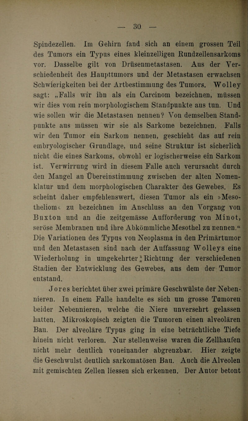 Spindezellen. Im Gehirn fand sich an einem grossen Teil des Tumors ein Typus eines kleinzelligen Rundzellensarkoms vor. Dasselbe gilt von Drüsenmetastasen. Aus der Ver¬ schiedenheit des Haupttumors und der Metastasen erwachsen Schwierigkeiten bei der Artbestimmung des Tumors. Wolley sagt: „Falls wir ibn als ein Carcinom bezeichnen, müssen wir dies vom rein morphologischem Standpunkte aus tun. Und wie sollen wir die Metastasen nennen? Von demselben Stand¬ punkte aus müssen wir sie als Sarkome bezeichnen. Falls wir den Tumor ein Sarkom nennen, geschieht das auf rein embryologischer Grundlage, und seine Struktur ist sicherlich nicht die eines Sarkoms, obwohl er logischerweise ein Sarkom ist. Verwirrung wird in diesem Falle auch verursacht durch den Mangel an Übereinstimmung zwischen der alten Nomen¬ klatur und dem morphologischen Charakter des Gewrebes. Es scheint daher empfehlenswert, diesen Tumor als ein »Meso¬ theliom^ zu bezeichnen im Anschluss an den Vorgang von Buxton und an die zeitgemässe Aufforderung von Minot, seröse Membranen und ihre Abkömmliche Mesothel zu nennen.“ Die Variationen des Typus von Neoplasma in den Primärtumor und den Metastasen sind nach der Auffassung Wolleys eine Wiederholung in umgekehrter * Richtung der verschiedenen Stadien der Entwicklung des Gewebes, aus dem der Tumor entstand. Jo res berichtet über zwei primäre Geschwülste der Neben¬ nieren. In einem Falle handelte es sich um grosse Tumoren beider Nebennieren, welche die Niere unversehrt gelassen hatten. Mikroskopisch zeigten die Tumoren einen alveolären Bau. Der alveoläre Typus ging in eine beträchtliche Tiefe hinein nicht verloren. Nur stellenweise waren die Zellhaufen nicht mehr deutlich voneinander abgrenzbar. Hier zeigte die Geschwulst deutlich sarkomatösen Bau. Auch die Alveolen mit gemischten Zellen Hessen sich erkennen. Der Autor betont