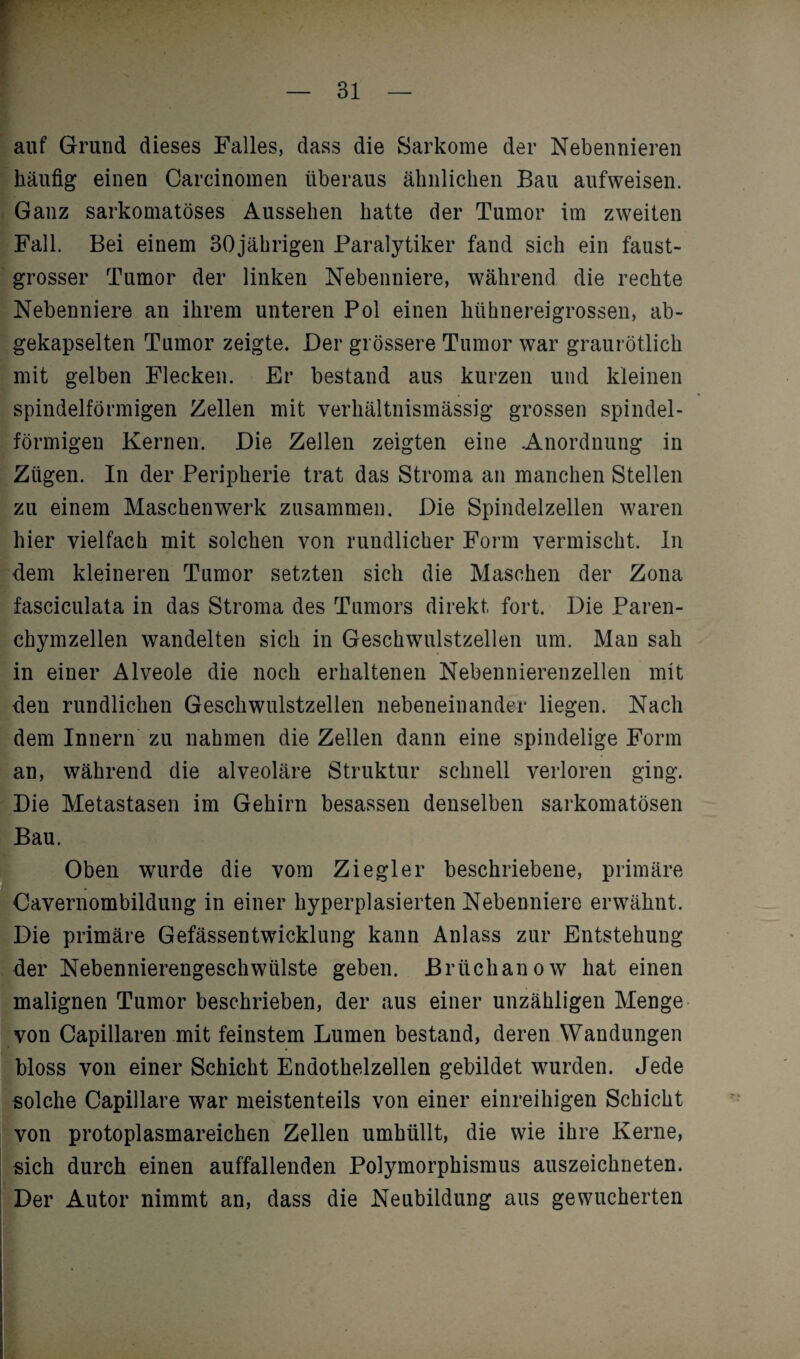 . auf Grund dieses Falles, dass die Sarkome der Nebennieren häufig einen Carcinomen überaus ähnlichen Bau aufweisen. Ganz sarkomatöses Aussehen hatte der Tumor im zweiten Fall. Bei einem 30jährigen Paralytiker fand sich ein faust¬ grosser Tumor der linken Nebenniere, während die rechte Nebenniere an ihrem unteren Pol einen hühnereigrossen, ab¬ gekapselten Tumor zeigte. Der grössere Tumor war graurötlich mit gelben Flecken. Er bestand aus kurzen und kleinen spindelförmigen Zellen mit verhältnismässig grossen spindel¬ förmigen Kernen. Die Zellen zeigten eine .Anordnung in Zügen. In der Peripherie trat das Stroma an manchen Stellen zu einem Maschenwerk zusammen. Die Spindelzellen waren hier vielfach mit solchen von rundlicher Form vermischt. In dem kleineren Tumor setzten sich die Maschen der Zona fasciculata in das Stroma des Tumors direkt fort. Die Paren¬ chymzellen wandelten sich in Geschwulstzellen um. Man sah in einer Alveole die noch erhaltenen Nebennierenzellen mit den rundlichen Geschwulstzellen nebeneinander liegen. Nach dem Innern zu nahmen die Zellen dann eine spindelige Form an, während die alveoläre Struktur schnell verloren ging. Die Metastasen im Gehirn besassen denselben sarkomatösen Bau. Oben wurde die vom Ziegler beschriebene, primäre Cavernombildung in einer hyperplasierten Nebenniere erwähnt. Die primäre Gefässentwicklung kann Anlass zur Entstehung der Nebennierengeschwülste geben. Briichanow hat einen malignen Tumor beschrieben, der aus einer unzähligen Menge von Capillaren mit feinstem Lumen bestand, deren Wandungen bloss von einer Schicht Endothelzellen gebildet wurden. Jede solche Capillare war meistenteils von einer einreihigen Schicht von protoplasmareichen Zellen umhüllt, die wie ihre Kerne, sich durch einen auffallenden Polymorphismus auszeichneten. Der Autor nimmt an, dass die Neubildung aus gewucherten