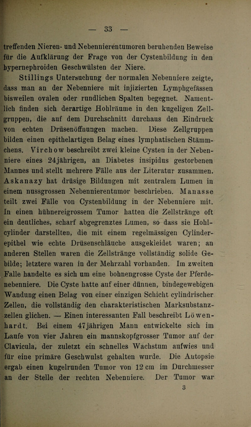 treffenden Nieren- und Nebennierentumoren beruhenden Beweise für die Aufklärung der Frage von der Cystenbildung in den bypernephroiden Geschwülsten der Niere. Stillings Untersuchung der normalen Nebenniere zeigte, dass man an der Nebenniere mit injizierten Lymphgefässen bisweilen ovalen oder rundlichen Spalten begegnet. Nament¬ lich finden sich derartige Hohlräume in den kugeligen Zell¬ gruppen, die auf dem Durchschnitt durchaus den Eindruck von echten Drüsenöffnungen machen. Diese Zellgruppen bilden einen epithelartigen Belag eines lymphatischen Stämm- chens. Virchow beschreibt zwei kleine Cysten in der Neben¬ niere eines 24jährigen, an Diabetes insipidus gestorbenen Mannes und stellt mehrere Fälle aus der Literatur zusammen. Askanazy hat drüsige Bildungen mit zentralem Lumen in einem nussgrossen Nebennierentumor beschrieben. Manasse teilt zwei Fälle von Cystenbildung in der Nebenniere mit. In einen hühnereigrossem Tumor hatten die Zellstränge oft ein deutliches, scharf abgegrenztes Lumen, so dass sie Hohl- cylinder darstellten, die mit einem regelmässigen Cylinder- epithel wie echte Drüsenschläuche ausgekleidet waren; an anderen Stellen waren die Zellstränge vollständig solide Ge¬ bilde; letztere waren in der Mehrzahl vorhanden. Im zweiten Falle handelte es sich um eine bohnengrosse Cyste der Pferde¬ nebenniere. Die Cyste hatte auf einer dünnen, bindegewebigen Wandung einen Belag von einer einzigen Schicht cylindrischer Zellen, die vollständig den charakteristischen Marksubstanz¬ zellen glichen. — Einen interessanten Fall beschreibt Löwen¬ hardt. Bei einem 47jährigen Mann entwickelte sich im Laufe von vier Jahren ein mannskopfgrosser Tumor auf der Clavicula, der zuletzt ein schnelles Wachstum aufwies und für eine primäre Geschwulst gehalten wurde. Die Autopsie ergab einen kugelrunden Tumor von 12 cm im Durchmesser an der Stelle der rechten Nebenniere. Der Tumor war i 3