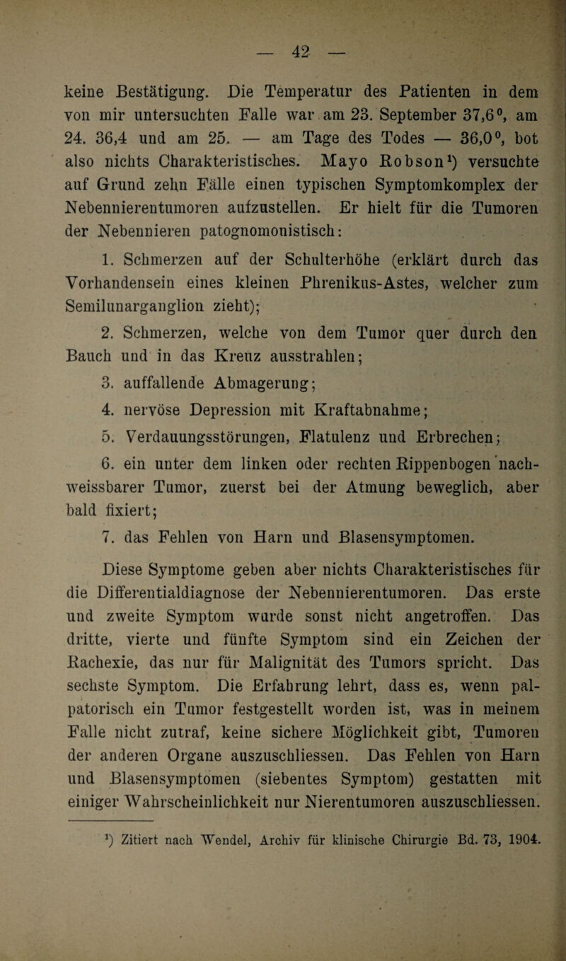 keine Bestätigung. Die Temperatur des Patienten in dem von mir untersuchten Falle war am 23. September 37,6°, am 24. 36,4 und am 25. — am Tage des Todes — 36,0°, bot also nichts Charakteristisches. Mayo Robson1) versuchte auf Grund zehn Fälle einen typischen Symptomkomplex der Nebennierentumoren aufzustellen. Er hielt für die Tumoren der Nebennieren patognomonistisch: 1. Schmerzen auf der Schulterhöhe (erklärt durch das Vorhandensein eines kleinen Phrenikus-Astes, welcher zum Semilunarganglion zieht); 2. Schmerzen, welche von dem Tumor quer durch den Bauch und in das Kreuz ausstrahlen; 3. auffallende Abmagerung; 4. nervöse Depression mit Kraftabnahme; 5. Verdauungsstörungen, Flatulenz und Erbrechen; 6. ein unter dem linken oder rechten Kippenbogen nach¬ weissbarer Tumor, zuerst bei der Atmung beweglich, aber bald fixiert; 7. das Fehlen von Harn und Blasensymptomen. Diese Symptome geben aber nichts Charakteristisches für die Differentialdiagnose der Nebennierentumoren. Das erste und zweite Symptom wurde sonst nicht angetroffen. Das dritte, vierte und fünfte Symptom sind ein Zeichen der Kachexie, das nur für Malignität des Tumors spricht. Das sechste Symptom. Die Erfahrung lehrt, dass es, wenn pal- patorisch ein Tumor festgestellt worden ist, was in meinem Falle nicht zutraf, keine sichere Möglichkeit gibt, Tumoren der anderen Organe auszuschliessen. Das Fehlen von Harn und Blasensymptomen (siebentes Symptom) gestatten mit einiger Wahrscheinlichkeit nur Nierentumoren auszuschliessen. *) Zitiert nach Wendel, Archiv für klinische Chirurgie Bd. 73, 1904.