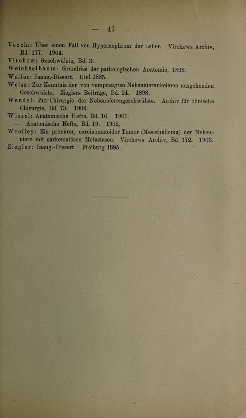 Vecclii: Über einen Fall von Hypernepkrom der Leber. Virckows Arckiv Bd. 177. 1904. Virchow: Geschwülste, Bd. 3. Weickselbaum: Grundriss der patkologiscken Anatomie, 1892. Weiler: Inaug.-Dissert. Kiel 1885. Weiss: Zur Kenntnis der von versprengten Nebennierenkeimen ausgehenden Gesckwülste. Zieglers Beiträge, Bd. 24. 1898. Wendel: Zur Chirurgie der Nebennierengesckwülste. Arckiv für klinische Chirurgie, Bd. 73. 1904. Wiesel: Anatomische Hefte, Bd. 16. 1901. — Anatomische Hefte, Bd. 19. 1902. Woolley: Ein primärer, carcinomatoider Tumor (Mesothelioma) der Neben¬ niere mit sarkomatösen Metastasen. Virckows Arckiv, Bd. 172. 1903. Ziegler: Inaug.-Dissert. Freiburg 1895.