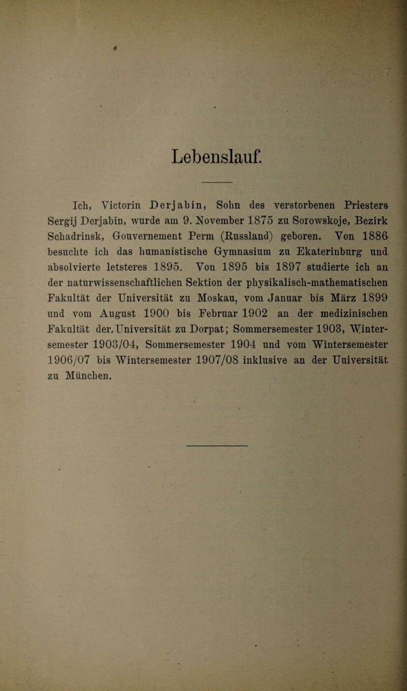 Lebenslauf. Ich, Victorin Derjabin, Sohn des verstorbenen Priesters Sergij Derjabin, wurde am 9. November 1875 zu Sorowskoje, Bezirk Schadrinsk, Gouvernement Perm (Russland) geboren. Von 1886 besuchte ich das humanistische Gymnasium zu Ekaterinburg und absolvierte letsteres 1895. Von 1895 bis 1897 studierte ich an . der naturwissenschaftlichen Sektion der physikalisch-mathematischen Fakultät der Universität zu Moskau, vom Januar bis März 1899 und vom August 1900 bis Februar 1902 an der medizinischen Fakultät der.Universität zu Dorpat; Sommersemester 1903, Winter¬ semester 1903/04, Sommersemester 1904 und vom Wintersemester 1906/07 bis Wintersemester 1907/08 inklusive an der Universität zu München.