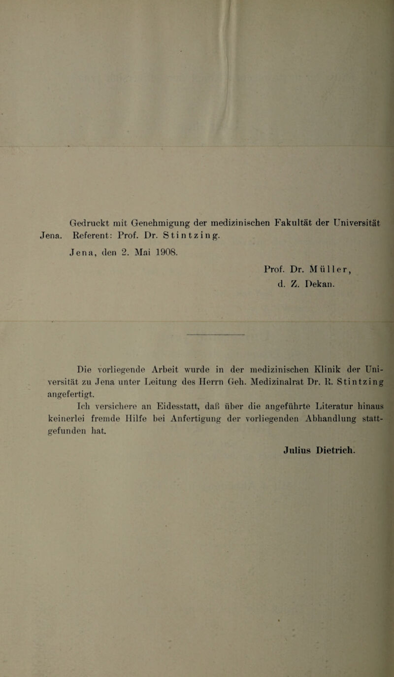 Gedruckt mit Genehmigung der medizinischen Fakultät der Universität Jena. Referent: Prof. Dr. Stintzing. Jena, den 2. Mai 1908. Prof. Dr. Müller, d. Z. Dekan. Pie vorliegende Arbeit wurde in der medizinischen Klinik der Uni¬ versität zu Jena unter Leitung des Herrn Geh. Medizinalrat Dr. R. Stintzing angefertigt. Ich versichere an Eidesstatt, daß über die angeführte Literatur hinaus keinerlei fremde Hilfe bei Anfertigung der vorliegenden Abhandlung statt¬ gefunden hat. Julius Dietrich.