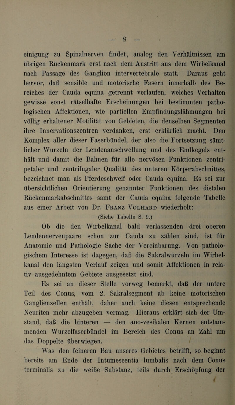 einigung zu Spinalnerven findet, analog den Verhältnissen am übrigen Rückenmark erst nach dem Austritt aus dem Wirbelkanal nach Passage des Ganglion intervertebrale statt. Daraus geht hervor, daß sensible und motorische Fasern innerhalb des Be¬ reiches der Cauda equina getrennt verlaufen, welches Verhalten gewisse sonst rätselhafte Erscheinungen bei bestimmten patho¬ logischen Affektionen, wie partiellen Empfindungslähmungen bei völlig erhaltener Motilität von Gebieten, die denselben Segmenten ihre Innervationszentren verdanken, erst erklärlich macht. Den Komplex aller dieser Faserbündel, der also die Fortsetzung sämt¬ licher Wurzeln der Lendenanschwellung und des Endkegels ent¬ hält und damit die Bahnen für alle nervösen Funktionen zentri¬ petaler und zentrifugaler Qualität des unteren Körperabschnittes, bezeichnet man als Pferdeschweif oder Cauda equina. Es sei zur übersichtlichen Orientierung genannter Funktionen des distalen Rückenmarkabschnittes samt der Cauda equina folgende Tabelle aus einer Arbeit von Dr. Franz Volhard wiederholt: (Siehe Tabelle S. 9.) Ob die den Wirbelkanal bald verlassenden drei oberen Lendennervenpaare schon zur Cauda zu zählen sind, ist für Anatomie und Pathologie Sache der Vereinbarung. Von patholo¬ gischem Interesse ist dagegen, daß die Sakral wurzeln im Wirbel¬ kanal den längsten Verlauf zeigen und somit Affektionen in rela¬ tiv ausgedehntem Gebiete ausgesetzt sind. Es sei an dieser Stelle vorweg bemerkt, daß der untere Teil des Conus, vom 2. Sakralsegment ab keine motorischen Ganglienzellen enthält, daher auch keine diesen entsprechende Neuriten mehr abzugeben vermag. Hieraus erklärt sich der Um¬ stand, daß die hinteren — den ano-vesikalen Kernen entstam¬ menden Wurzelfaserbündel im Bereich des Conus an Zahl um das Doppelte über wiegen. Was den feineren Bau unseres Gebietes betrifft, so beginnt bereits am Ende der Intumescentia lumbalis nach dem Conus terminalis zu die weiße Substanz, teils durch Erschöpfung der