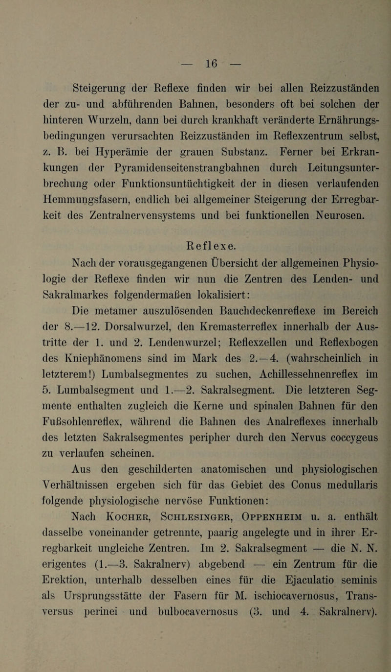 Steigerung der Reflexe finden wir bei allen Reizzuständen der zu- und abführenden Bahnen, besonders oft bei solchen der hinteren Wurzeln, dann bei durch krankhaft veränderte Ernährungs¬ bedingungen verursachten Reizzuständen im Reflexzentrum selbst, z. B. bei Hyperämie der grauen Substanz. Ferner bei Erkran¬ kungen der Pyramidenseitenstrangbahnen durch Leitungsunter¬ brechung oder Funktionsuntüchtigkeit der in diesen verlaufenden Hemmungsfasern, endlich bei allgemeiner Steigerung der Erregbar¬ keit des Zentralnervensystems und bei funktionellen Neurosen. Reflexe. Nach der vorausgegangenen Übersicht der allgemeinen Physio¬ logie der Reflexe finden wir nun die Zentren des Lenden- und Sakralmarkes folgendermaßen lokalisiert: Die metamer auszulösenden Bauchdeckenreflexe im Bereich der 8.—12. Dorsalwurzel, den Kremasterreflex innerhalb der Aus¬ tritte der 1. und 2. Lendenwurzel; Reflexzellen und Reflexbogen des Kniephänomens sind im Mark des 2.-4. (wahrscheinlich in letzterem!) Lumbalsegmentes zu suchen, Achillessehnenreflex im 5. Lumbalsegment und 1.—2. Sakralsegment. Die letzteren Seg¬ mente enthalten zugleich die Kerne und spinalen Bahnen für den Fußsohlenreflex, während die Bahnen des Analreflexes innerhalb des letzten Sakralsegmentes peripher durch den Nervus coccygeus zu verlaufen scheinen. Aus den geschilderten anatomischen und physiologischen Verhältnissen ergeben sich für das Gebiet des Conus medullaris folgende physiologische nervöse Funktionen: Nach Kocher, Schlesinger, Oppenheim u. a. enthält dasselbe voneinander getrennte, paarig angelegte und in ihrer Er¬ regbarkeit ungleiche Zentren. Im 2. Sakralsegment — die N. N. erigentes (1.—3. Sakralnerv) abgebend — ein Zentrum für die Erektion, unterhalb desselben eines für die Ejaculatio seminis als Ursprungsstätte der Fasern für M. ischiocavernosus, Trans- versus perinei und bulbocavernosus (3. und 4. Sakralnerv).