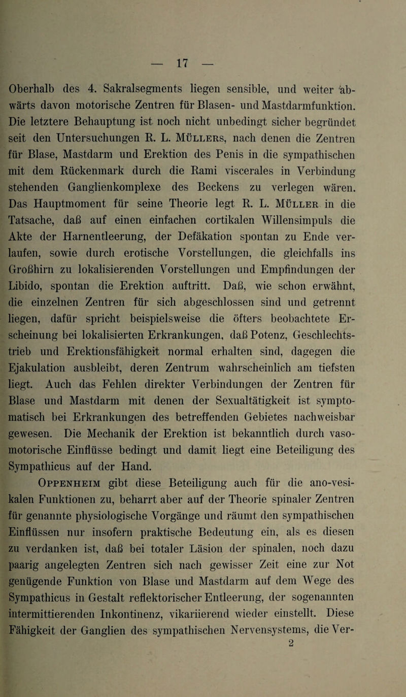 Oberhalb des 4. Sakralsegments liegen sensible, und weiter 'ab¬ wärts davon motorische Zentren für Blasen- und Mastdarmfunktion. Die letztere Behauptung ist noch nicht unbedingt sicher begründet seit den Untersuchungen R. L. Müllers, nach denen die Zentren für Blase, Mastdarm und Erektion des Penis in die sympathischen mit dem Rückenmark durch die Rami viscerales in Verbindung stehenden Ganglienkomplexe des Beckens zu verlegen wären. Das Hauptmoment für seine Theorie legt R. L. Müller in die Tatsache, daß auf einen einfachen cortikalen Willensimpuls die Akte der Harnentleerung, der Defäkation spontan zu Ende ver¬ laufen, sowie durch erotische Vorstellungen, die gleichfalls ins Großhirn zu lokalisierenden Vorstellungen und Empfindungen der Libido, spontan die Erektion auftritt. Daß, wie schon erwähnt, die einzelnen Zentren für sich abgeschlossen sind und getrennt liegen, dafür spricht beispielsweise die öfters beobachtete Er¬ scheinung bei lokalisierten Erkrankungen, daß Potenz, Geschlechts¬ trieb und Erektionsfähigkeit normal erhalten sind, dagegen die Ejakulation ausbleibt, deren Zentrum wahrscheinlich am tiefsten liegt. Auch das Fehlen direkter Verbindungen der Zentren für Blase und Mastdarm mit denen der Sexualtätigkeit ist sympto¬ matisch bei Erkrankungen des betreffenden Gebietes nachweisbar gewesen. Die Mechanik der Erektion ist bekanntlich durch vaso¬ motorische Einflüsse bedingt und damit liegt eine Beteiligung des Sympathicus auf der Hand. Oppenheim gibt diese Beteiligung auch für die ano-vesi- kalen Funktionen zu, beharrt aber auf der Theorie spinaler Zentren für genannte physiologische Vorgänge und räumt den sympathischen Einflüssen nur insofern praktische Bedeutung ein, als es diesen zu verdanken ist, daß bei totaler Läsion der spinalen, noch dazu paarig angelegten Zentren sich nach gewisser Zeit eine zur Not genügende Funktion von Blase und Mastdarm auf dem Wege des Sympathicus in Gestalt reflektorischer Entleerung, der sogenannten intermittierenden Inkontinenz, vikariierend wieder einstellt. Diese Fähigkeit der Ganglien des sympathischen Nervensystems, die Ver- 2