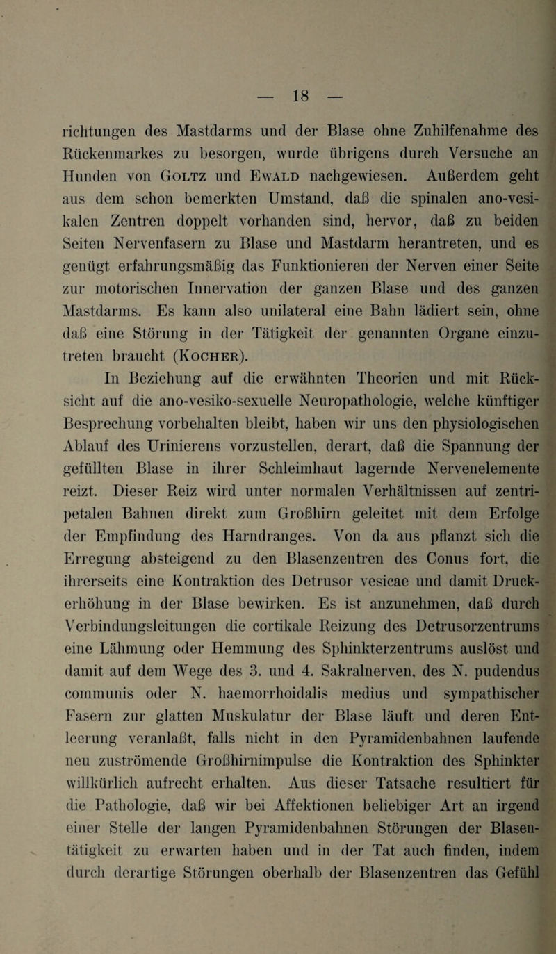 richtungen des Mastdarms und der Blase ohne Zuhilfenahme des Rückenmarkes zu besorgen, wurde übrigens durch Versuche an Hunden von Goltz und Ewald nachgewiesen. Außerdem geht aus dem schon bemerkten Umstand, daß die spinalen ano-vesi- kalen Zentren doppelt vorhanden sind, hervor, daß zu beiden Seiten Nervenfasern zu Blase und Mastdarm herantreten, und es genügt erfahrungsmäßig das Funktionieren der Nerven einer Seite zur motorischen Innervation der ganzen Blase und des ganzen Mastdarms. Es kann also unilateral eine Bahn lädiert sein, ohne daß eine Störung in der Tätigkeit der genannten Organe einzu¬ treten braucht (Kocher). In Beziehung auf die erwähnten Theorien und mit Rück¬ sicht auf die ano-vesiko-sexuelle Neuropathologie, welche künftiger Besprechung Vorbehalten bleibt, haben wir uns den physiologischen Ablauf des Urinierens vorzustellen, derart, daß die Spannung der gefüllten Blase in ihrer Schleimhaut lagernde Nervenelemente reizt. Dieser Reiz wird unter normalen Verhältnissen auf zentri¬ petalen Bahnen direkt zum Großhirn geleitet mit dem Erfolge der Empfindung des Harndranges. Von da aus pflanzt sich die Erregung absteigend zu den Blasenzentren des Conus fort, die ihrerseits eine Kontraktion des Detrusor vesicae und damit Druck¬ erhöhung in der Blase bewirken. Es ist anzunelmien, daß durch Verbindungsleitungen die cortikale Reizung des Detrusorzentrums eine Lähmung oder Hemmung des Sphinkterzentrums auslöst und damit auf dem Wege des 3. und 4. Sakralnerven, des N. pudendus communis oder N. haemorrhoidalis medius und sympathischer Fasern zur glatten Muskulatur der Blase läuft und deren Ent¬ leerung veranlaßt, falls nicht in den Pyramidenbahnen laufende neu zuströmende Großhirnimpulse die Kontraktion des Sphinkter willkürlich aufrecht erhalten. Aus dieser Tatsache resultiert für die Pathologie, daß wir bei Affektionen beliebiger Art an irgend einer Stelle der langen Pyramidenbahnen Störungen der Blasen¬ tätigkeit zu erwarten haben und in der Tat auch finden, indem durch derartige Störungen oberhalb der Blasenzentren das Gefühl