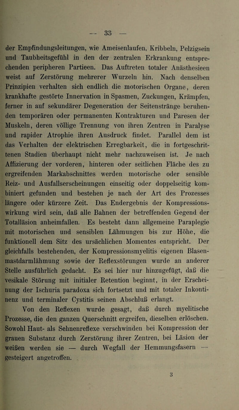 der Empfindungsleitungen, wie Ameisenlaufen. Kribbeln, Pelzigsein und Taubheitsgefühl in den der zentralen Erkrankung entspre¬ chenden peripheren Partieen. Das Auftreten totaler Anästhesieen weist auf Zerstörung mehrerer Wurzeln hin. Nach denselben Prinzipien verhalten sich endlich die motorischen Organe, deren krankhafte gestörte Innervation in Spasmen, Zuckungen, Krämpfen, ferner in auf sekundärer Degeneration der Seitenstränge beruhen¬ den temporären oder permanenten Kontrakturen und Paresen der Muskeln, deren völlige Trennung von ihren Zentren in Paralyse und rapider Atrophie ihren Ausdruck findet. Parallel dem ist das Verhalten der elektrischen Erregbarkeit, die in fortgeschrit¬ tenen Stadien überhaupt nicht mehr nachzuweisen ist. Je nach Affizierung der vorderen, hinteren oder seitlichen Fläche des zu ergreifenden Markabschnittes werden motorische oder sensible Reiz- und Ausfallserscheinungen einseitig oder doppelseitig kom¬ biniert gefunden und bestehen je nach der Art des Prozesses längere oder kürzere Zeit. Das Endergebnis der Kompressions¬ wirkung wird sein, daß alle Bahnen der betreffenden Gegend der Totalläsion anheimfallen. Es besteht dann allgemeine Paraplegie mit motorischen und sensiblen Lähmungen bis zur Höhe, die funktionell dem Sitz des ursächlichen Momentes entspricht. Der gleichfalls bestehenden, der Kompressionsmyelitis eigenen Blasen¬ mastdarmlähmung sowie der Reflexstörungen wurde an anderer Stelle ausführlich gedacht. Es sei hier nur hinzugefügt, daß die vesikale Störung mit initialer Retention beginnt, in der Erschei¬ nung der Ischuria paradoxa sich fortsetzt und mit totaler Inkonti¬ nenz und terminaler Cystitis seinen Abschluß erlangt. Von den Reflexen wurde gesagt, daß durch myelitische Prozesse, die den ganzen Querschnitt ergreifen, dieselben erlöschen. Sowohl Haut- als Sehnenreflexe verschwinden bei Kompression der grauen Substanz durch Zerstörung ihrer Zentren, bei Läsion der weißen werden sie — durch Wegfall der Hemmungsfasern — gesteigert angetroffen. 3