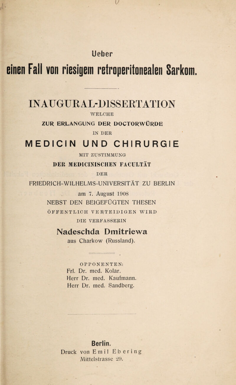 einen Fall von riesigem retroperiionealen Sarkom. IN AU GUR AL-D1SSERT ATION WELCHE ZUR ERLANGUNG DER DOCTORWÜRDE IN DER MEDICIN UND CHIRURGIE MIT ZUSTIMMUNG DER MEDICINISCHEN FACULTÄT DER FRIEDRICH-WILHELMS-UNIVERSITÄT ZU BERLIN am 7. August 1908 NEBST DEN BEIGEFÜGTEN THESEN ÖFFENTLICH VERTEIDIGEN WIRD DIE VERFASSERIN Nadeschda Dmitriewa aus Charkow (Russland). OPPONENTEN: Frl. Dr. med. Kolar. Herr Dr. med. Kaufmann. Herr Dr. med. Sandberg. Berlin. Druck von Emil Ebering Mittelstrasse ‘29.