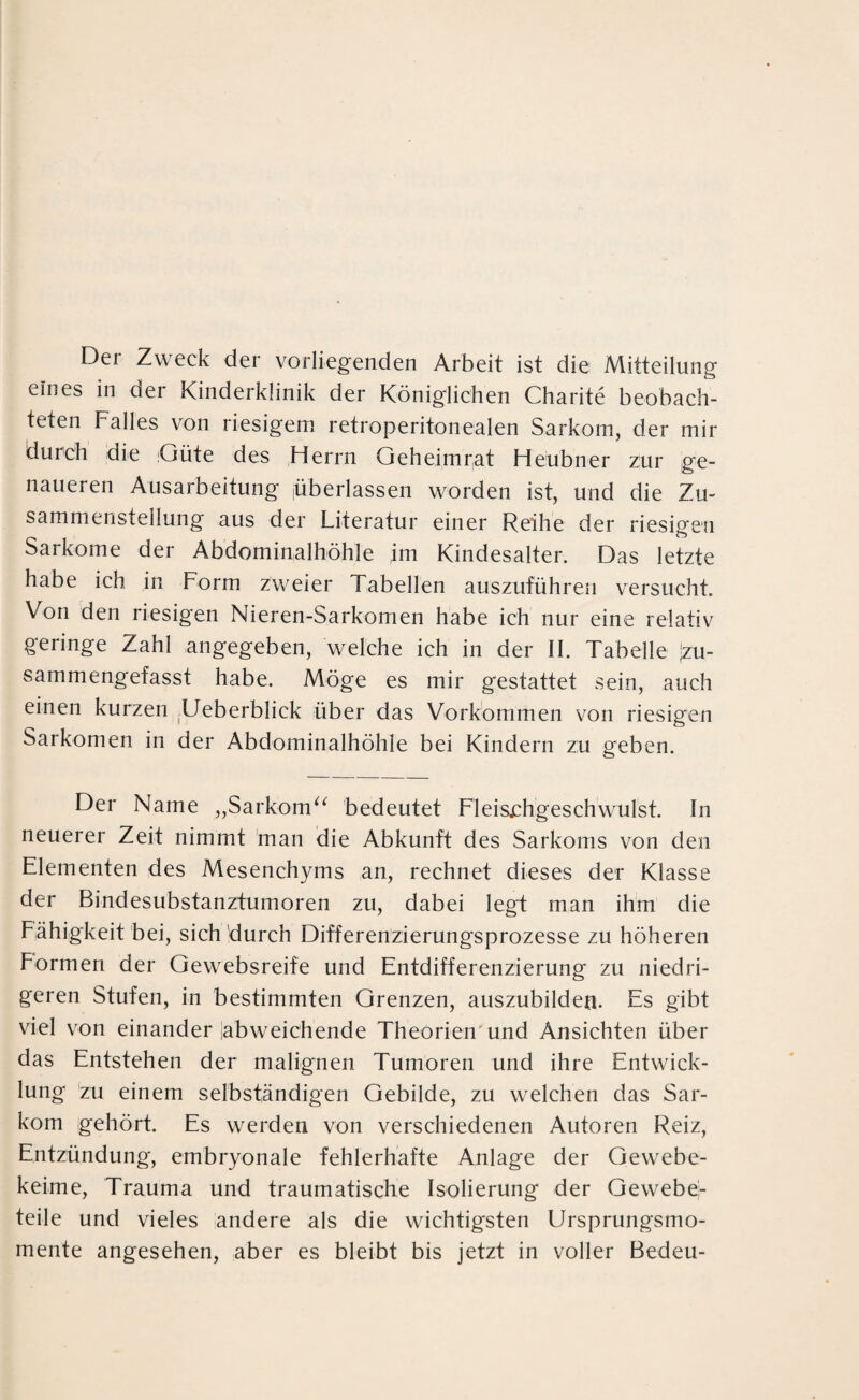 Der Zweck der vorliegenden Arbeit ist die Mitteilung eines in oer Kinderklinik der Königlichen Charite beobach¬ teten Falles von riesigem retroperitonealen Sarkom, der mir durch die Güte des Herrn Geheimrat Heubner zur ge¬ naueren Ausarbeitung jüberlassen worden ist, und die Zu¬ sammenstellung aus der Literatur einer Reihe der riesigen Sarkome der Abdominalhöhle ,im Kindesalter. Das letzte habe ich in Form zweier Tabellen auszuführen versucht. Von den riesigen Nieren-Sarkomen habe ich nur eine relativ geringe Zahl angegeben, welche ich in der II. Tabelle \iu- sammengefasst habe. Möge es mir gestattet sein, auch einen kurzen Ueberblick über das Vorkommen von riesigen Sarkomen in der Abdominalhöhle bei Kindern zu geben. Der Name „Sarkom“ bedeutet Fleischgeschwulst. In neuerer Zeit nimmt man die Abkunft des Sarkoms von den Elementen des Mesenchyms an, rechnet dieses der Klasse der Bindesubstanztumoren zu, dabei legt man ihm die Fähigkeit bei, sich durch Differenzierungsprozesse zu höheren Formen der Gewebsreife und Entdifferenzierung zu niedri¬ geren Stufen, in bestimmten Grenzen, auszubilden. Es gibt viel von einander labweichende Theorien und Ansichten über das Entstehen der malignen Tumoren und ihre Entwick¬ lung zu einem selbständigen Gebilde, zu welchen das Sar¬ kom gehört. Es werden von verschiedenen Autoren Reiz, Entzündung, embryonale fehlerhafte Anlage der Gewebe¬ keime, Trauma und traumatische Isolierung der Gewebe¬ teile und vieles andere als die wichtigsten Ursprungsmo¬ mente angesehen, aber es bleibt bis jetzt in voller Bedeu-