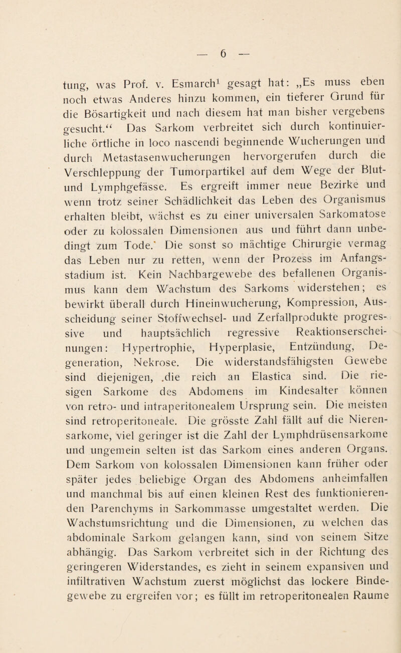 tung, was Prof. v. Esmarch1 gesagt hat: „Es muss eben noch etwas Anderes hinzu kommen, ein tieferer Grund für die Bösartigkeit und nach diesem hat man bisher vergebens gesucht.“ Das Sarkom verbreitet sich durch kontinuier¬ liche örtliche in loco nascendi beginnende Wucherungen und durch Metastasenwucherungen hervorgerufen durch die Verschleppung der Tumorpartikel auf dem Wege der Blut- und Lymphgefässe. Es ergreift immer neue Bezirke und wenn trotz seiner Schädlichkeit das Leben des Organismus erhalten bleibt, wächst es zu einer universalen Sarkomatose oder zu kolossalen Dimensionen aus und führt dann unbe¬ dingt zum Tode.' Die sonst so mächtige Chirurgie vermag das Leben nur zu retten, wenn der Prozess im Anfangs¬ stadium ist. Kein Nachbargewebe des befallenen Organis¬ mus kann dem Wachstum des Sarkoms widerstehen; es bewirkt überall durch Hineinwucherung, Kompression, Aus¬ scheidung seiner Stoffwechsel- und Zerfallprodukte progres¬ sive und hauptsächlich regressive Reaktionserschei¬ nungen : Hypertrophie, Hyperplasie, Entzündung, De¬ generation, Nekrose. Die widerstandsfähigsten Gew^eoe sind diejenigen, .die reich an Elastica sind. Die rie¬ sigen Sarkome des Abdomens im Kindesalter können von retro- und intraperitonealem Ursprung sein. Die meisten sind retroperitoneale. Die grösste Zahl fällt auf die Nieren¬ sarkome, Viel geringer ist die Zahl der Lymphdrüsensarkome und ungemein selten ist das Sarkom eines anderen Organs. Dem Sarkom von kolossalen Dimensionen kann früher oder später jedes beliebige Organ des Abdomens anheimfallen und manchmal bis auf einen kleinen Rest des funktionieren¬ den Parenchyms in Sarkommasse umgestaltet werden. Die Wachstumsrichtung und die Dimensionen, zu welchen das abdominale Sarkom gelangen kann, sind von seinem Sitze abhängig. Das Sarkom verbreitet sich in der Richtung des geringeren Widerstandes, es zieht in seinem expansiven und infiltrativen Wachstum zuerst möglichst das lockere Binde¬ gewebe zu ergreifen vor; es füllt im retroperitonealen Raume