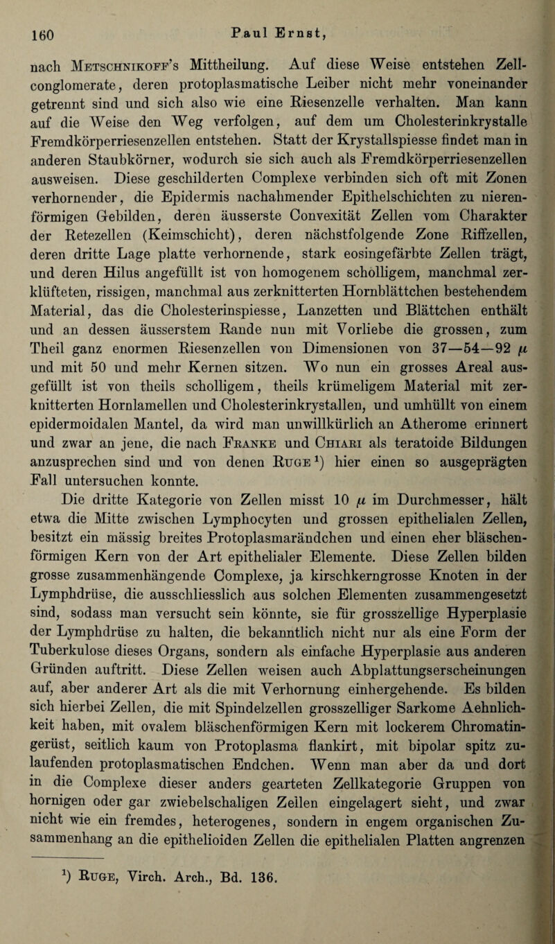 nach Metschnikoff’s Mittheilung. Auf diese Weise entstehen Zell- conglomerate, deren protoplasmatische Leiber nicbt mehr yoneinander getrennt sind und sich also wie eine Kiesenzelle verbalten. Man kann auf die Weise den Weg verfolgen, auf dem um Cholesterinkrystalle Fremdkorperriesenzellen entstehen. Statt der Krystallspiesse findet man in anderen Staubkorner, wodurch sie sich auch als Fremdkorperriesenzellen ausweisen. Diese geschilderten Complexe verbinden sich oft mit Zonen yerbornender, die Epidermis nachalimender Epithelschichten zu nieren- formigen Gebilden, deren ausserste Convexitat Zellen Yom Cbarakter der Retezellen (Keimschicht), deren nachstfolgende Zone Riffzellen, deren dritte Lage platte verhornende, stark eosingefarbte Zellen tragt, und deren Hilus angefiillt ist von homogenem scholligem, mancbmal zer- kliifteten, rissigen, manchmal aus zerknitterten Hornblattchen bestehendem Material, das die Cholesterinspiesse, Lanzetten und Blattchen enthalt und an dessen ausserstem Rande nun mit Vorliebe die grossen, zum Theil ganz enormen Riesenzellen von Dimensionen von 37—54—92 \i und mit 50 und mehr Kernen sitzen. Wo nun ein grosses Areal aus- gefiillt ist von theils scholligem, theils kriimeligem Material mit zer¬ knitterten Hornlamellen und Cholesterinkrystallen, und umhullt von einem epidermoidalen Mantel, da wird man unwillkiirlich an Atherome erinnert und zwar an jene, die nach Franke und Chiari als teratoide Bildungen anzusprechen sind und von denen Ruge *) hier einen so ausgepragten Fall untersuchen konnte. Die dritte Kategorie von Zellen misst 10 (x im Durchmesser, halt etwa die Mitte zwischen Lymphocyten und grossen epithelialen Zellen, besitzt ein massig breites Protoplasmarandchen und einen eher blaschen- formigen Kern von der Art epithelialer Elemente. Diese Zellen bilden grosse zusammenhangende Complexe, ja kirschkerngrosse Knoten in der Lymphdriise, die ausschliesslich aus solchen Elementen zusammengesetzt sind, sodass man versucht sein konnte, sie fur grosszellige Hyperplasie der Lymphdriise zu halten, die bekanntlich nicht nur als eine Form der Tuberkulose dieses Organs, sondern als einfache Hyperplasie aus anderen Griinden auftritt. Diese Zellen weisen auch Abplattungserscheinungen auf, aber anderer Art als die mit Verhornung einhergehende. Es bilden sich hierbei Zellen, die mit Spindelzellen grosszelliger Sarkome Aehnlich- keit haben, mit ovalem blaschenformigen Kern mit lockerem Chromatin- gertist, seitlich kaum von Protoplasma flankirt, mit bipolar spitz zu- laufenden protoplasmatischen Endchen. Wenn man aber da und dort in die Complexe dieser anders gearteten Zellkategorie Gruppen von hornigen oder gar zwiebelschaligen Zellen eingelagert sieht, und zwar nicht wie ein fremdes, heterogenes, sondern in engem organischen Zu- sammenhang an die epithelioiden Zellen die epithelialen Platten angrenzen J) Ruge, Virch. Arch., Bd. 136,