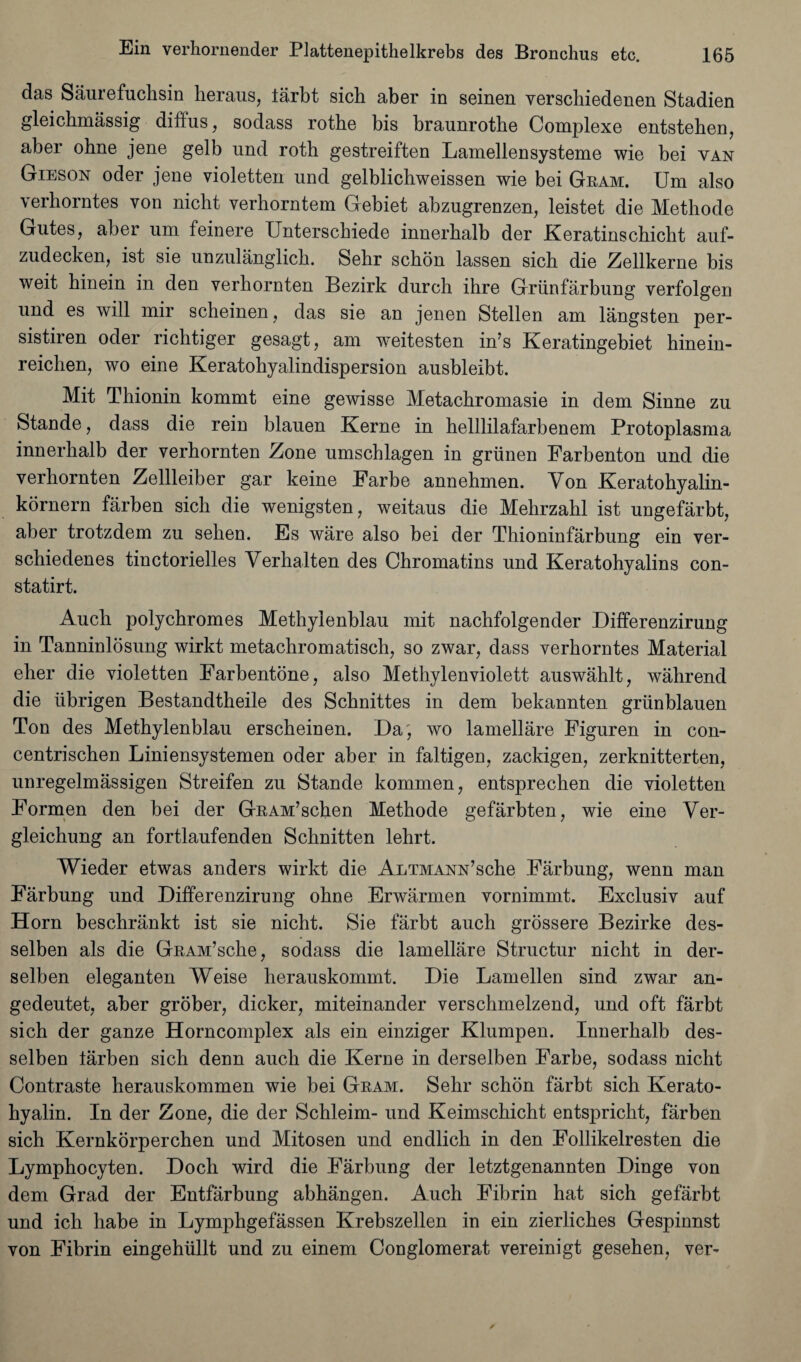 das Saurefuchsin heraus, larbt sich aber in seinen verschiedenen Stadien gleichmassig diffus, sodass rotbe bis braunrothe Complexe entstehen, aber ohne jene gelb und roth gestreiften Lamellensysteme wie bei van Gieson oder jene violetten und gelblichweissen wie bei Gram. Um also verhorntes von nicht verhorntem Gebiet abzugrenzen, leistet die Methode Gutes, aber um feinere Unterschiede innerhalb der Keratinscbicht auf- zudecken, ist sie unzulanglich. Sebr schon lassen sicb die Zellkerne bis weit hinein in den verhornten Bezirk durch ihre Griinfarbung verfolgen und es will mir scheinen, das sie an jenen Stellen am langsten per- sistiren oder richtiger gesagt, am weitesten in’s Keratingebiet hinein- reichen, wo eine Keratohyalindispersion ausbleibt. Mit Tbionin kommt eine gewisse Metachromasie in dem Sinne zu Stande, dass die rein blauen Kerne in helllilafarbenem Protoplasma innerhalb der verhornten Zone umschlagen in grunen Farbenton und die verhornten Zellleiber gar keine Farbe annehmen. Yon Keratohyalin- kornern farben sich die wenigsten, weitaus die Mehrzahl ist ungefarbt, aber trotzdem zu sehen. Es ware also bei der Thioninfarbung ein ver- schiedenes tinctorielles Yerhalten des Chromatins und Keratohyalins con- statirt. Auch polychromes Methylenblau mit nachfolgender Differenzirung in Tanninlosung wirkt metachromatisch, so zwar, dass verhorntes Material eher die violetten Farbentone, also Methylenviolett auswahlt, wahrend die librigen Bestandtheile des Schnittes in dem bekannten griinblauen Ton des Methylenblau erscheinen. Da, wo lamellare Figuren in con- centrischen Liniensystemen oder aber in faltigen, zackigen, zerknitterten, unregelmassigen Streifen zu Stande kommen, entsprechen die violetten Formen den bei der GRAM’schen Methode gefarbten, wie eine Ver- gleichung an fortlaufenden Schnitten lehrt. Wieder etwas anders wirkt die AuTMANN’sche Farbung, wenn man Farbung und Differenzirung ohne Erwarmen vornimmt. Exclusiv auf Horn beschrankt ist sie nicht. Sie farbt auch grossere Bezirke des- selben als die GRAM’sche, sodass die lamellare Structur nicht in der- selben eleganten Weise herauskommt. Die Lamellen sind zwar an- gedeutet, aber grober, dicker, miteinander verschmelzend, und oft farbt sich der ganze Horncomplex als ein einziger Klumpen. Innerhalb des- selben larben sich denn auch die Kerne in derselben Farbe, sodass nicht Contraste herauskommen wie bei Gram. Sehr schon farbt sich Kerato- hyalin. In der Zone, die der Schleim- und Keimschicht entspricht, farben sich Kernkorperchen und Mitosen und endlich in den Follikelresten die Lymphocyten. Doch wird die Farbung der letztgenannten Dinge von dem Grad der Entfarbung abhangen. Auch Fibrin hat sich gefarbt und ich habe in Lymphgefassen Krebszellen in ein zierliches Gespinnst von Fibrin eingehiillt und zu einem Conglomerat vereinigt gesehen, ver-