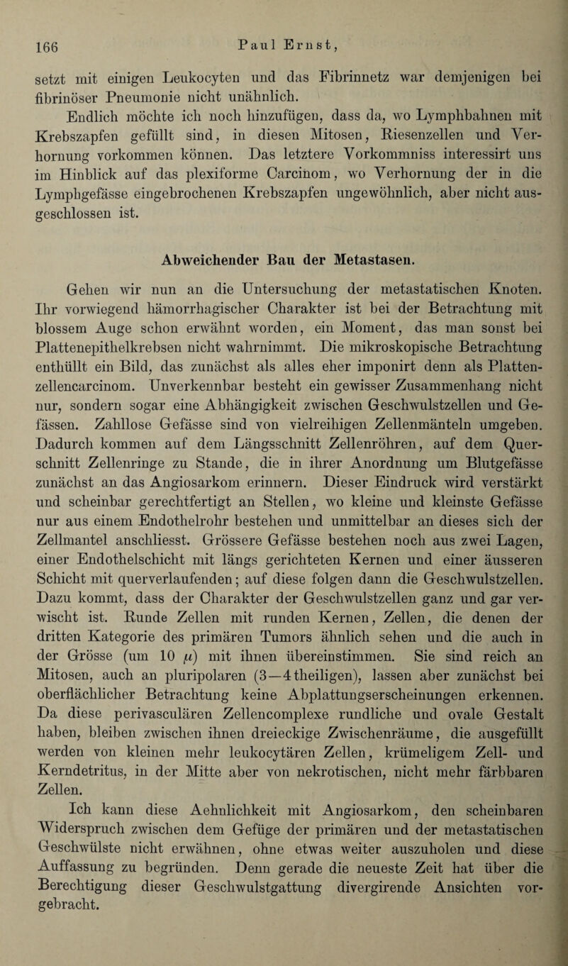 setzt mit einigen Leukocyten und das Fibrinnetz war demjenigen bei fibrinoser Pneumonie nicht unahnlich. Endlich inochte ich noch hinzufiigen, dass da, wo Lymphbahnen mit Krebszapfen gefiillt sind, in diesen Mitosen, Riesenzellen und Yer- liornung vorkommen konnen. Das letztere Yorkommniss interessirt uns im Hinblick auf das plexiforme Carcinom, wo Yerhornung der in die Lymphgefasse eingebrocbenen Krebszapfen ungewobnlich, aber nicht aus- geschlossen ist. Abweichender Ban der Metastasen. Gehen wir nun an die Untersuchung der metastatischen Knoten. Ihr vorwiegend hamorrhagischer Charakter ist bei der Betrachtung mit blossem Auge schon erwahnt worden, ein Moment, das man sonst bei Plattenepitbelkrebsen nicht wahrnimmt. Die mikroskopische Betrachtung enthiillt ein Bild, das zunachst als alles eher imponirt denn als Platten- zellencarcinom. Unverkennbar besteht ein gewisser Zusammenhang nicht nur, sondern sogar eine Abhangigkeit zwischen Geschwulstzellen und Ge- fassen. Zahllose Gefasse sind von vielreihigen Zellenmanteln umgeben. Dadurch kommen auf dem Langsschnitt Zellenrohren, auf dem Quer- schnitt Zellenringe zu Stande, die in ihrer Anordnung um Blutgefasse zunachst an das Angiosarkom erinnern. Dieser Eindruck wird verstarkt und scheinbar gerechtfertigt an Stellen, wo kleine und kleinste Gefasse nur aus einem Endothelrohr bestehen und unmittelbar an dieses sich der Zellmantel anschliesst. Grossere Gefasse bestehen noch aus zwei Lagen, einer Endothelschicht mit langs gerichteten Kernen und einer ausseren Schicht mit querverlaufenden; auf diese folgen dann die Geschwulstzellen. Dazu konimt, dass der Charakter der Geschwulstzellen ganz und gar ver- wischt ist. Bunde Zellen mit runden Kernen, Zellen, die denen der dritten Kategorie des primaren Tumors ahnlich sehen und die auch in der Grosse (um 10 y) mit ihnen liber ein stimmen. Sie sind reich an Mitosen, auch an pluripolaren (3—4theiligen), lassen aber zunachst bei oberflachlicher Betrachtung keine Abplattungserscheinungen erkennen. Da diese perivascularen Zellencomplexe rundliche und ovale Gestalt haben, bleiben zwischen ihnen dreieckige Zwischenraume, die ausgefiillt werden von kleinen mehr leukocytaren Zellen, kriimeligem Zell- und Kerndetritus, in der Mitte aber von nekrotischen, nicht mehr farbbaren Zellen. Ich kann diese Aehnlichkeit mit Angiosarkom, den scheinbaren Widerspruch zwischen dem Gefiige der primaren und der metastatischen Geschwiilste nicht erwahnen, ohne etwas weiter auszuholen und diese Auffassung zu begriinden. Denn gerade die neueste Zeit hat liber die Bereclitigung dieser Geschwulstgattung divergirende Ansichten vor- gebracht.