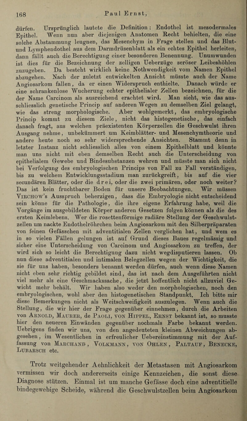 diirfen. Urspriinglicli lautete die Definition : Endothel ist mesodermales Epithel. Wenn nun aber diejenigen Anatomen Recht behielten, die eine solche Abstammung leugnen, das Mesenchym in Erage stellen und das Blut- und Lymphendothel aus dem Darmdriisenblatt als ein ecbtes Epithel herleiten, dann fallt aucli die Berechtigung einer besonderen Benennung. Unumwunden ist dies fiir die Bezeichnung der zelligen Ueberziige seroser Leibeshohlen zuzugeben. Da besteht wirklich keine Nothwendigkeit vom Namen Epithel abzugehen. Nach der zuletzt entwickelten Ansicht miisste auch der Name Angiosarkom fallen, da er einen Widerspruch enthielte. Danach wiirde er eine schrankenlose Wucherung echter epithelialer Zellen bezeichnen, fiir die der Name Carcinom als ausreichend erachtet wird. Man sieht, wie das aus- schliesslich genetische Princip auf anderen Wegen zu demselben Ziel gelangt, wie das streng morphologische. Aber wohlgemerkt, das embryologische Princip kommt zu diesem Ziele, nicht das histogenetische, das einfach danach fragt, aus welchen praexistenten Korperzellen die G-eschwulst ihren Ausgang nehme, unbekiimmert um Keimblatter- und Mesenchymtheorie und andere heute noch so sehr widersprechende Ansichten. Stammt denn in letzter Instanz nicht schliesslich alles von einem Epithelblatt und konnte man uns nicht mit eben demselben Becht auch die Unterscheidung von epithelialem Gewebe und Bindesubstanzen wehren und musste man sich nicht bei Yerfolgung des embryologischen Princips von Fall zu Fall verstandigen, bis zu welchem Entwicklungsstadium man zuriickgreift, bis auf die vier secundaren Blatter, oder die drei, oder die zwei primaren, oder noch weiter? Das ist kein fruchtbarer Boden fiir unsere Beobachtungen. Wir miissen Virchow’s Ausspruch beherzigen, dass die Embryologie nicht entscheidend sein konne fiir die Pathologie, die ihre eigene Erfahrung habe, weil die Vorgange im ausgebildeten Korper anderen Gesetzen folgen konnen als die des ersten Keimlebens. Wer die rosettenformige radiare Stellung der Geschwulst- zellen um nackte Endothelrohrchen beim Angiosarkom mit den Silberpraparaten von feinen Gefasschen mit adventitialen Zellen verglichen hat, und wem es in so vielen Fallen gelungen ist auf Grund dieses Baues regelmassig und sicher eine TJnterscheidung von Carcinom und Angiosarkom zu treffen, der wird sich so leicht die Berechtigung dazu nicht wegdisputieren lassen. Ob nun diese adventitialen und intimalen Belegzellen wegen der Wichtigkeit, die sie fiir uns haben, besonders benannt werden diirfen, auch wenn diese Namen nicht eben sehr richtig gebildet sind, das ist nach dem Ausgefiihrten nicht viel mehr als eine Geschmackssache, die jetzt hoffentlich nicht allzuviel Ge- wicht mehr behalt. Wir haben also weder den morphologischen, noch den embryologischen, wohl aber den histogenetischen Standpunkt. Ich bitte mir diese Bemerkungen nicht als Weitschweifigkeit auszulegen. Wenn auch die Stellung, die wir hier der Frage gegeniiber einnehmen, durch die Arbeiten von Arnold, Maurer, de Paoli, yon Hippel, Ernst bekannt ist, so musste hier den neueren Einwanden gegeniiber nochmals Farbe bekannt werden. Uebrigens finden wir uns, von den angedeuteten kleinen Abweichungen ab- gesehen, im Wesentlichen in erfreulicher Uebereinstimmung mit der Auf- fassung von Marchand , Volkmann, von Ohlen , Paltauf, Benecke, Lubarsch etc. Trotz weitgehender Aehnlichkeit der Metastasen mit Angiosarkom vermissen wir doch andererseits einige Kennzeichen, die sonst diese Diagnose stiitzen. Einmal ist um manche Gefasse doch eine adventitielle bindegewebige Scheide, wahrend die Geschwulstzellen beim Angiosarkom