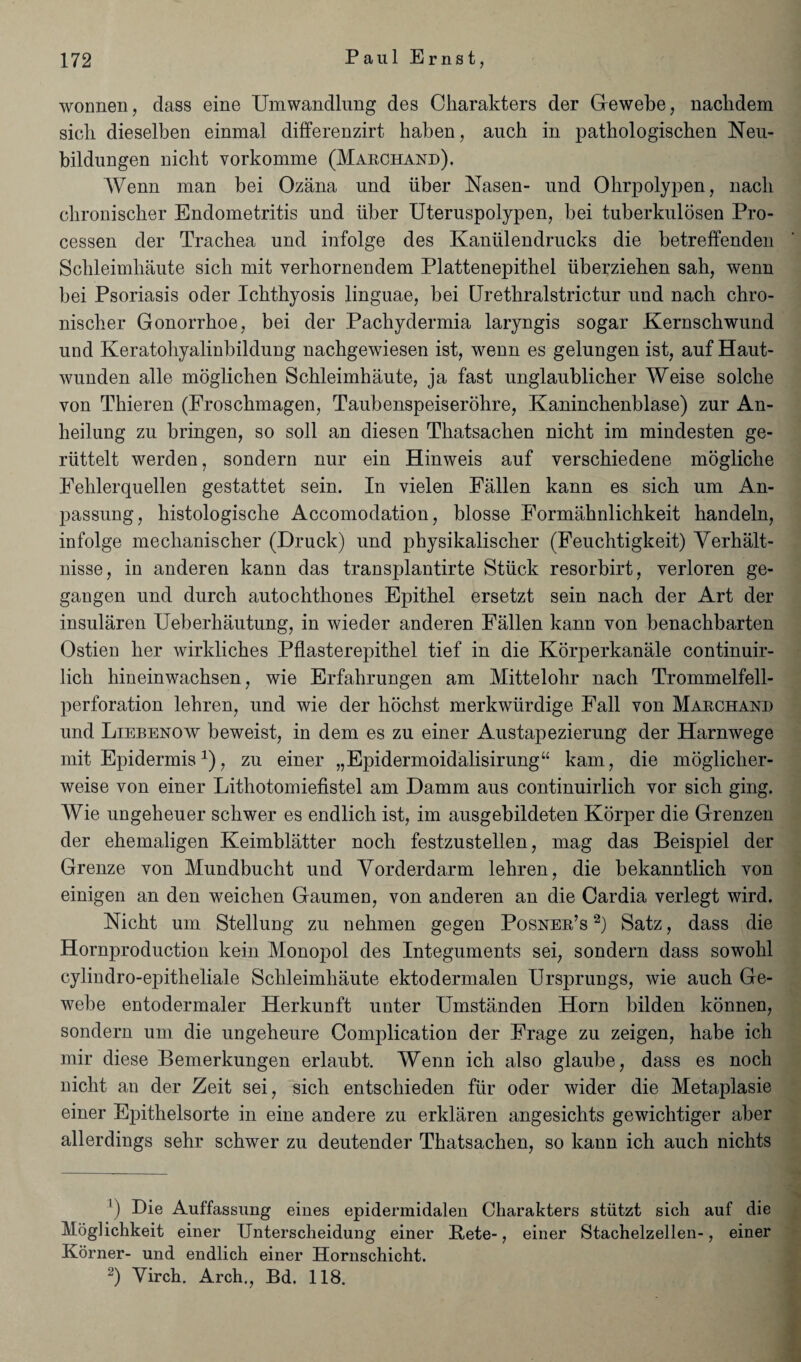 wonnen, class eine Umwandlung des Ckarakters der Gewebe, nacbdem sicli dieselben einmal differenzirt haben, aucb in pathologiscben Neu- bildungen nicht vorkomme (Marchand). Wenn man bei Ozana und iiber Nasen- und Ohrpolypen, nacb clironiscber Endometritis und iiber Uteruspolypen, bei tuberkulosen Pro- cessen der Trachea und infolge des Kaniilendrucks die betreffenden Schleimhaute sich mit verhornendem Plattenepithel uberzieben sah, wenn bei Psoriasis oder Ichthyosis linguae, bei Urethralstrictur und nach chro- niscber Gonorrboe, bei der Pachydermia laryngis sogar Kernscbwund und Keratobyalinbildung nachgewiesen ist, wenn es gelungen ist, auf Haut- wunden alle moglichen Schleimhaute, ja fast unglaublicber Weise solcbe von Thieren (Froscbmagen, Taubenspeiserohre, Kanincbenblase) zur An- beilung zu bringen, so soil an diesen Thatsachen nicht im mindesten ge- riittelt werden, sondern nur ein Hinweis auf verschiedene moglicbe Fehlerquellen gestattet sein. In vielen Fallen kann es sich um An- passung, histologische Accomodation, blosse Formahnlichkeit handeln, infolge mechanischer (Druck) und physikalischer (Feucbtigkeit) Yerhalt- nisse, in anderen kann das transplantirte Stuck resorbirt, yerloren ge- gangen und durch autochthones Epithel ersetzt sein nach der Art der insularen Ueberhautung, in wieder anderen Fallen kann von benachbarten Ostien her wirkliches Pflasterepithel tief in die Korperkanale continuir- lich hineinwachsen, wie Erfahrungen am Mittelohr nach Trommelfell- perforation lehren, und wie der hochst merkwiirdige Fall von Marchand und Liebenow beweist, in clem es zu einer Austapezierung der Harnwege mit Epidermis1 2), zu einer „Epidermoidalisirung“ kam, die moglicher- weise von einer Lithotomiefistel am Damm aus continuirlich vor sich ging. Wie ungeheuer schwer es endlich ist, im ausgebildeten Korper die Grenzen der ehemaligen Keimblatter noch festzustellen, mag das Beispiel der Grenze von Mundbucht und Vorderdarm lehren, die bekanntlich von einigen an den weiclien Gaumen, von anderen an die Cardia verlegt wird. Nicht um Stelluug zu nehmen gegen Posner’s 2) Satz, dass die Hornprocluction kein Monopol des Integuments sei, sondern dass sowohl cylindro-epitheliale Schleimhaute ektodermalen Ursprungs, wie auch Ge- webe entodermaler Herkunft unter Umstanden Horn bilden konnen, sondern um die ungeheure Complication der Frage zu zeigen, habe ich mir cliese Bemerkungen erlaubt. Wenn ich also glaube, dass es noch nicht an der Zeit sei, sich entschieden fur oder wider die Metaplasie einer Epithelsorte in eine andere zu erklaren angesichts gewichtiger aber allerdings sehr schwer zu deutender Thatsachen, so kaun ich auch nichts 1) Die Auffassung eines epidermidalen Charakters stiitzt sich auf die Moglichkeit einer Unterscheidung einer Pete-, einer Stachelzellen-, einer Korner- und endlich einer Hornschicht. 2) Yirch. Arch., Bd. 118.