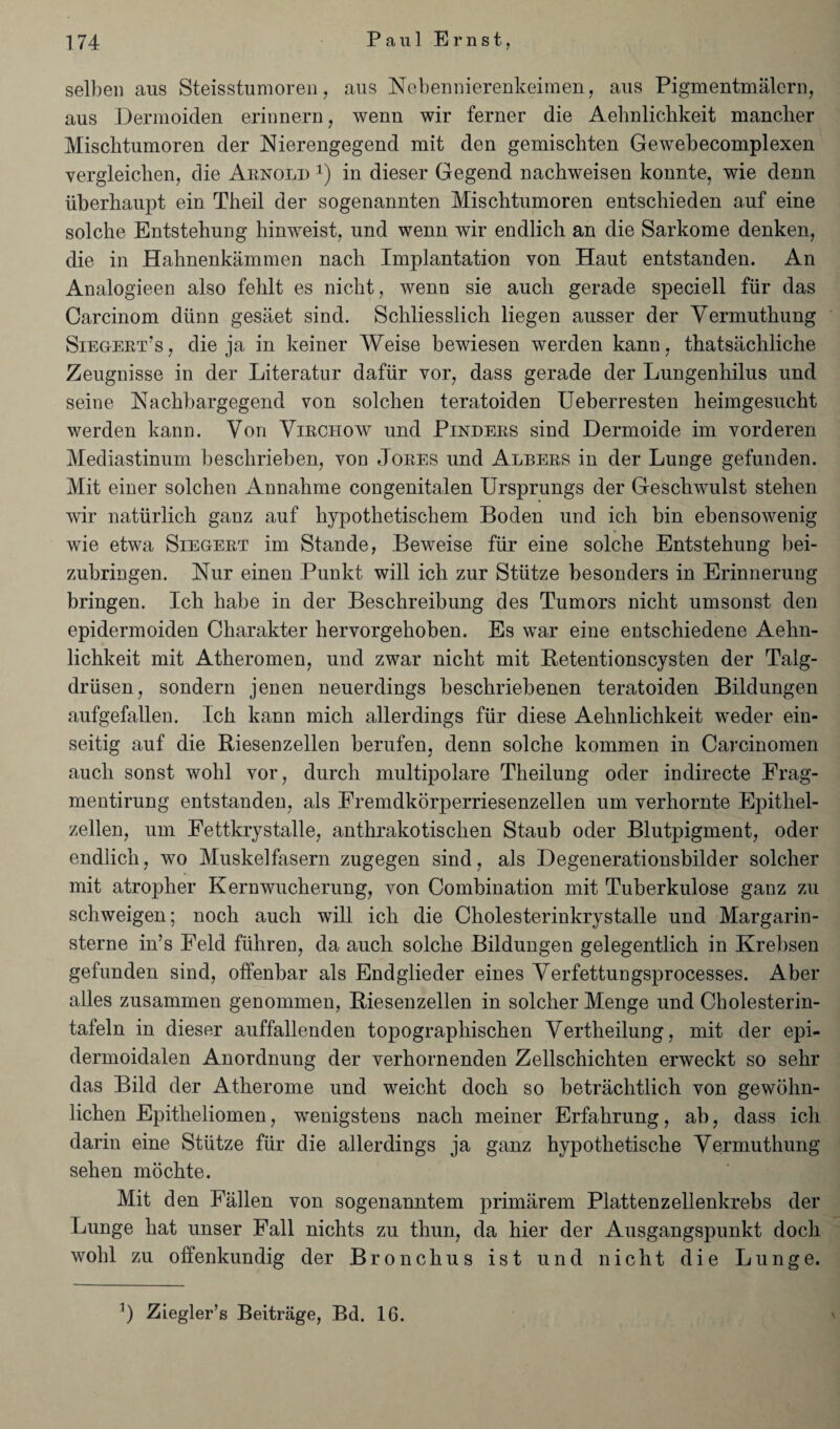 selben aus Steisstumoren, aus Nebennierenkeimen, aus Pigmentmalern, aus Dermoiden erinnern, wenn wir ferner die Aebnlichkeit manclier Miscbtumoren der Nierengegend mit den gemiscbten Gewebecomplexen vergleichen, die Arnold *) in dieser Gegend nachweisen konnte, wie denn iiberbaupt ein Theil der sogenannten Mischtumoren entschieden anf eine solche Entstehung hinweist, und wenn wir endlich an die Sarkome denken, die in Hahnenkammen nacli Implantation von Haut entstanden. An Analogieen also fehlt es nicht, wenn sie aucb gerade speciell fiir das Carcinom diinn gesaet sind. Scliliesslich liegen ausser der Vermntbung Sieg-ert’s , die ja in keiner Weise bewiesen werden kann, thatsachliche Zeugnisse in der Literatur dafiir vor, dass gerade der Lungenhilus und seine Nachbargegend von solchen teratoiden Ueberresten beimgesucht werden kann. Von Virchow und Pinders sind Dermoide im vorderen Mediastinum beschrieben, von Jores und Albers in der Lunge gefunden. Mit einer solchen Annahme congenitalen Ursprungs der Gescbwulst stehen wir natiirlich ganz auf liypothetischem Boden und ich bin ebensowenig wie etwa Siegert im Stande, Beweise fiir eine solche Entstehung bei- zubringen. Nur einen Punkt will ich zur Stiitze besonders in Erinnerung bringen. Ich habe in der Beschreibung des Tumors nicht umsonst den epidermoiden Charakter hervorgehoben. Es war eine entschiedene Aehn- lichkeit mit Atheromen, und zwar nicht mit Retentionscysten der Talg- driisen, sondern jenen neuerdings beschriebenen teratoiden Bildungen aufgefallen. Ich kann mich allerdings fiir diese Aehnlichkeit weder ein- seitig auf die Riesenzellen berufen, denn solche kommen in Carcinomen aucli sonst wohl vor, durch multipolare Theilung oder indirecte Frag- mentirung entstanden, als Fremdkorperriesenzellen urn verhornte Epithel- zellen, um Fettkrystalle, anthrakotischen Staub oder Blutpigment, oder endlich, wo Muskelfasern zugegen sind, als Degenerationsbilder solcher mit atropher Kernwucherung, von Combination mit Tuberkulose ganz zu schweigen; noch auch will ich die Cholesterinkrystalle und Margarin- sterne in’s Feld fiihren, da auch solche Bildungen gelegentlich in Krebsen gefunden sind, offenbar als Endglieder eines Verfettungsprocesses. Aber alles zusammen genommen, Riesenzellen in solcher Menge und Cholesterin- tafeln in dieser auffallenden topographischen Vertheilung, mit der epi- dermoidalen Anordnung der verhornenden Zellschichten erweckt so sehr das Bild der Atherome und weicht doch so betrachtlich von gewohn- lichen Epitheliomen, wenigstens nacli meiner Erfahrung, ab, dass ich darin eine Stiitze fiir die allerdings ja ganz hypothetische Vermuthung sehen mochte. Mit den Fallen von sogenanntem primarem Plattenzellenkrebs der Lunge hat unser Fall nichts zu thun, da liier der Ausgangspunkt doch wohl zu offenkundig der Bronchus ist und nicht die Lunge.