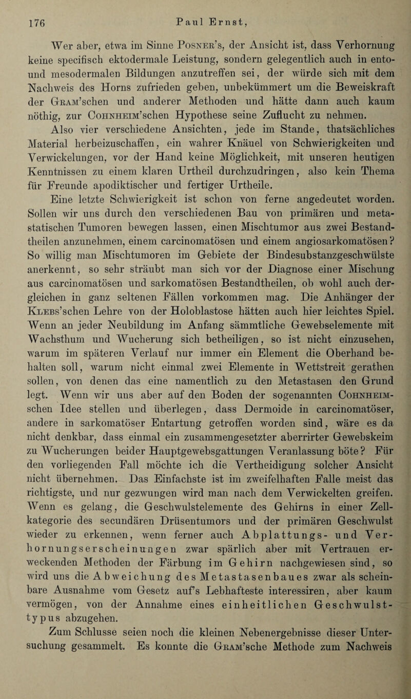 Wer aber, etwa im Sinne Posner's, der Ansicht ist, dass Yerbornung keine specifisch ektodermale Leistung, sondern gelegentlicb auch in ento- und mesodermalen Bildungen anzutreffen sei, der wtirde sich mit dem Nachweis des Horns zufrieden geben, unbekiimraert um die Beweiskraft der GRAM’schen und anderer Metlioden nnd hatte dann auch kaum nothig, zur CoHNHEm’schen Hypothese seine Zuflucht zu nehmen. Also yier verscliiedene Ansicbten, jede im Stande, thatsacbliches Material herbeizuschaffen, ein wabrer Knauel von Schwierigkeiten und Yerwickelungen, vor der Hand keine Moglichkeit, mit unseren beutigen Kenntnissen zu einem klaren Urtheil durchzudringen, also kein Thema fur Freunde apodiktiscber und fertiger Urtheile. Eine letzte Schwierigkeit ist scbon von feme angedeutet worden. Sollen wir uns durch den yerscbiedenen Bau von primaren und meta- statiscben Tumoren bewegen lassen, einen Misclitumor aus zwei Bestand- theilen anzunebmen, einem carcinomatosen und einem angiosarkomatosen ? So willig man Mischtumoren im Gebiete der Bindesubstanzgescbwlilste anerkennt, so sebr straubt man sich vor der Diagnose einer Mischung aus carcinomatosen und sarkomatosen Bestandtheilen, ob wohl auch der- gleichen in ganz seltenen Fallen vorkommen mag. Die Anhanger der KLEBs’schen Lebre von der Holoblastose hatten auch hier leichtes Spiel. Wenn an jeder Neubildung im Anfang sammtliche Gewebselemente mit Wacbstbum und Wucherung sich betheiligen, so ist nicbt einzuseben, warum im spateren Yerlauf nur immer ein Element die Oberhand be- balten soil, warum nicbt einmal zwei Elemente in Wettstreit geratben sollen, von denen das eine namentlicb zu den Metastasen den Grund legt. Wenn wir uns aber auf den Boden der sogenannten Cohnheim- schen Idee stellen und iiberlegen, dass Dermoide in carcinomatoser, andere in sarkomatoser Entartung getroffen worden sind, ware es da nicht denkbar, dass einmal ein zusammengesetzter aberrirter Gewebskeim zu Wucberungen beider Hauptgewebsgattungen Veranlassung bote? Fiir den vorliegenden Fall mochte icb die Yertbeidigung solcher Ansicht nicbt ubernebmen. Das Einfachste ist im zweifelhaften Falle meist das richtigste, und nur gezwungen wird man nach dem Yerwickelten greifen. Wenn es gelang, die Geschwulstelemente des Gebirns in einer Zell- kategorie des secundaren Driisentumors und der primaren Gescbwulst wieder zu erkennen, wenn ferner auch Abplattungs- und Yer- bornungserscheinungen zwar sparlich aber mit Yertrauen er- weckenden Metboden der Farbung im Gebirn nacbgewiesen sind, so wird uns dieAbweichung desMetastasenbaues zwar als scliein- bare Ausnabme vom Gesetz auf’s Lebbafteste interessiren, aber kaum vermogen, von der Annabme eines einheitlichen Gescbwulst- typus abzugehen. Zum Scblusse seien nocb die kleinen Nebenergebnisse dieser Unter- sucbung gesammelt. Es konnte die GRAM’scbe Methode zum Nachweis