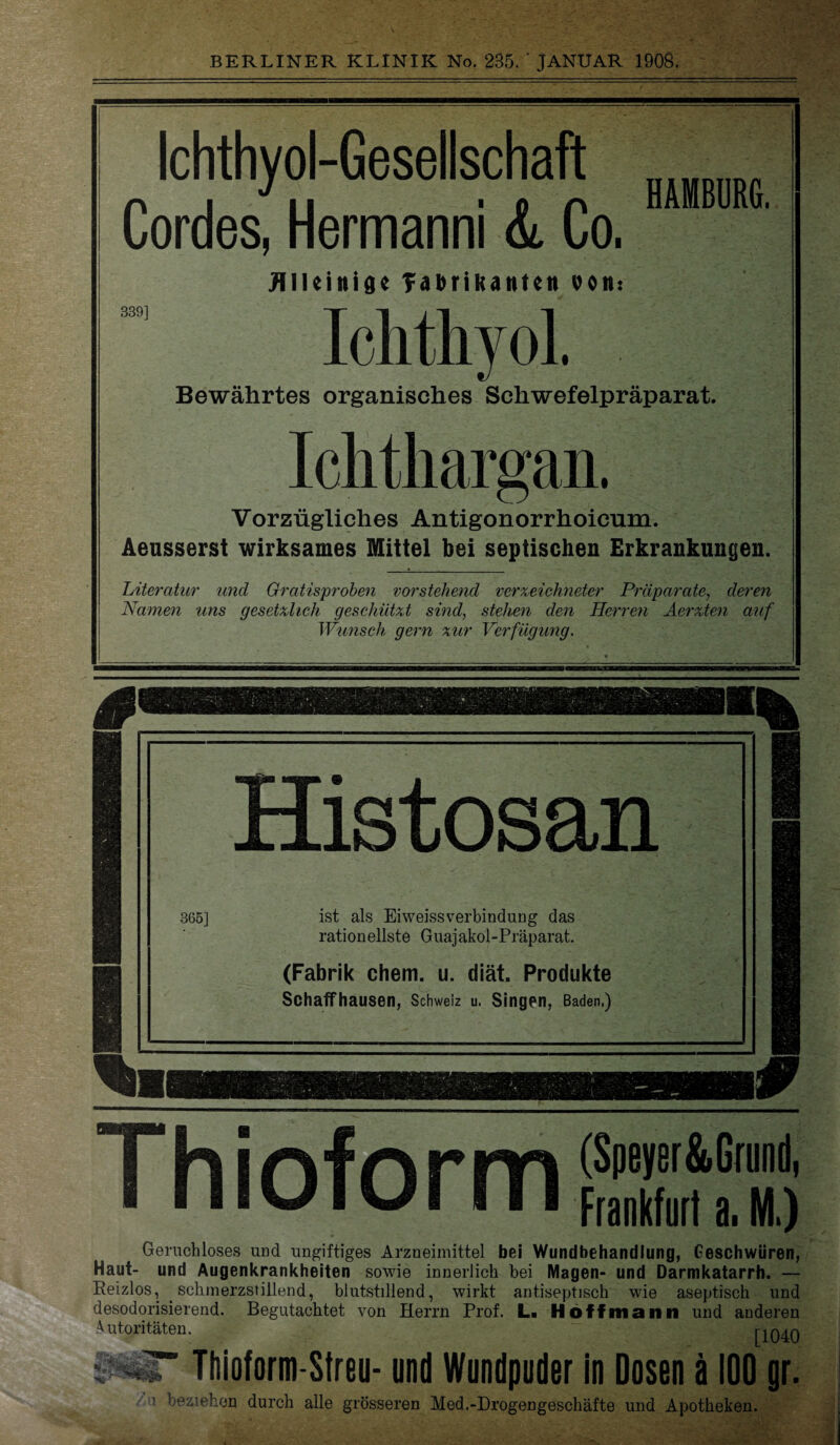 Ichthyol-Gesellschaft Cordes, Hermanni & Co. HAMBURG. Alleinige TabriKanten von: Ichthyol. Bewährtes organisches Schwefelpräparat. Ichthargan. Vorzügliches Antigonorrhoicum. Aeusserst wirksames Mittel bei septischen Erkrankungen. Literatur und Gratisproben vorstehend verzeichneter Präparate, deren Namen uns gesetzlich geschützt sind, stehen den Herren Aerzten auf Wunsch gern zur Verfügung. 365] Histosan ist als EiweissVerbindung das rationellste Guajakol-Präparat. (Fabrik chem. u. diät. Produkte Schaff hausen, Schweiz u. Singen, Baden,) I Th i nfn rm (Speyer&Grund, ä IIIUIUI 111 Frankfurt a. M.) Geruchloses und ungiftiges Arzneimittel bei Wundbehandlung, Geschwüren, Haut- und Augenkrankheiten sowie innerlich bei Magen- und Darmkatarrh. — Reizlos, schmerzstillend, blutstillend, wirkt antiseptisch wie aseptisch und desodorisierend. Begutachtet von Herrn Prof. L. Hoffmann und anderen Autoritäten. [1040 ’ Thioform-Streu- und Wundpuder in Dosen ä 100 gr. • beziehen durch alle grösseren Med.-Drogengeschäfte und Apotheken.