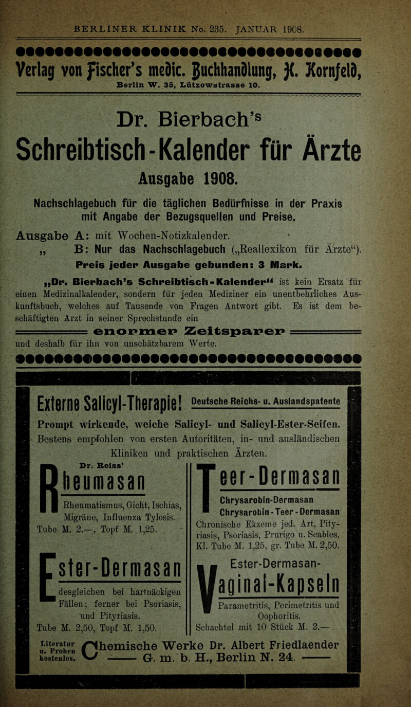 Verlag von fischer’s meöic. Buchhandlung, j(. Korn/elD, Berlin W. 35, Lützowstrasse 10. Dr. Bierbach’s Schreibtisch-Kalender für Ärzte Ausgabe 1908. Nachschiagebuch für die täglichen Bedürfnisse in der Praxis mit Angabe der Bezugsquellen und Preise. Ausgabe A: mit Wochen-Notizkalender. „ B: Nur das Nachschiagebuch („Reallexikon für Ärzte“). Preis jeder Ausgabe gebunden s 3 Mark. 4 „Dr. Bierbach’s Schreibtisch -Kalender“ ist kein Ersatz für einen Medizinalkalender, sondern für jeden Mediziner ein unentbehrliches Aus¬ kunftsbuch, welches auf Tausende von Fragen Antwort gibt. Es ist dem be¬ schäftigten Arzt in seiner Sprechstunde ein und deshalb für ihn von unschätzbarem Werte. •HtMNNHMHMM« Externe Salicyl-Therapie! Deutsche Reichs- u. Auslandspatente Prompt wirkende, weiche Salicyl- und Salicyl-Ester-Seifen. Bestens empfohlen von ersten Autoritäten, in- und ausländischen Kliniken und praktischen Ärzten. Dr. Reiss’ heumasan Rheumatismus, Gicht, Ischias, Migräne, Influenza Tylosis. Tube M. 2.—, Topf M. 1,25. ster-Dermasan desgleichen bei hartnäckigen Fällen; ferner bei Psoriasis, und Pityriasis. Tube M. 2,50, Topf M. 1,50. Rheinische Werke Dr. Albert Friedlaender eer-Dermasan Chrysarobin-Dermasan Chrysarobin - Teer - Dermasan Chronische Ekzeme jed. Art, Pity¬ riasis, Psoriasis, Prurigo u. Scabies. Kl. Tube M. 1,25, gr. Tube M. 2,50. VEster-Dermasan- aginal-Kapseln Parametritis, Perimetritis und Oophoritis. Schachtel mit 10 Stück M. 2.- Literatur u. Proben kostenlos. G. m. b. H., Berlin N. 24