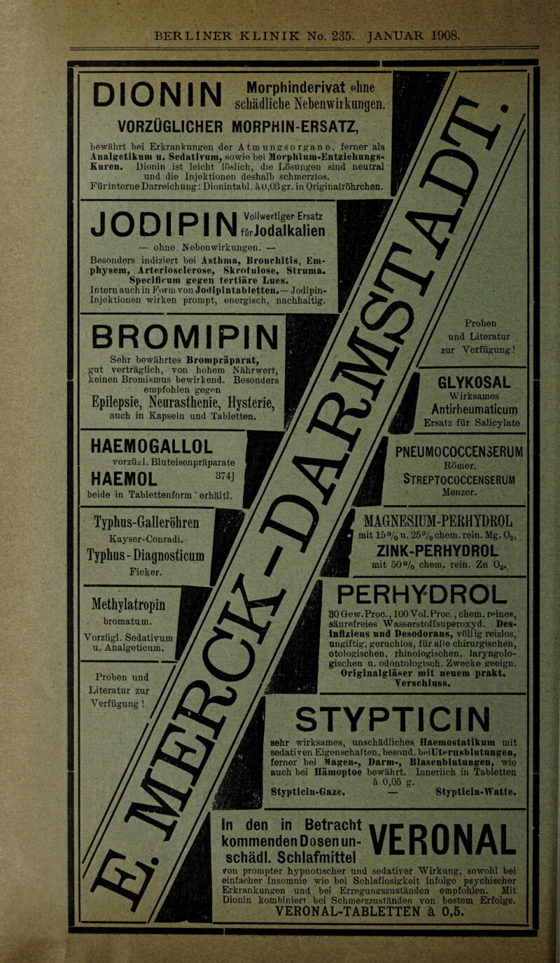 Morphinderivat ohne schädliche Nebenwirkungen. VORZÜGLICHER MORPHIN-ERSATZ, DIONIN bewährt bei Erkrankungen der Atmunesorp:ane, ferner als Analgetikum u. Sedativum, sowie bei Morphium-Entziehungs- Kuren. Dionin ist leicht löslich, die Lösungen sind neutral und die Injektionen deshalb schmerzlos. Für interne Darreichung: Dionintabl. ä 0,03 gr. in Originalröhrchen. I I I IVI Vollwertiger Ersatz J KJ U I “ I IN fürJodalkalien — ohne Nebenwirkungen. — Besonders indiziert bei Astlima, Bronchitis, Em¬ physem, Arteriosclerose, Skrofulöse, Struma. Specificum gegen tertiäre Lues. Intern auch in Form von Jodipintabletten.— Jodipin- lnjektionen wirken prompt, energisch, nachhaltig. BROMIPIN Sehr bewährtes Brompräparat, gut vertraglich, von hohem Nährwert, keinen Bromismus bewirkend. Besonders empfohlen gegon Epilepsie, Neurasthenie, Hysterie, auch in Kapseln und Tabletten. HAEMOGALLOL vorzüD. Bluteisenpräparate HAEMOL 874J beide in Tablettenform' erhältl. Typhus-Galleröhren Kayser-Conradi. Typhus -Diagnosticum Ficker. Methylatropin bromatum. Vorzügl. Sedativum u. Analgeticum. Proben und Literatur zur Verfügung Proben und Literatur zur Verfügung! GLYKOSAL Wirksames Antirheumaticum Ersatz für Salicylate PNEUMOCOCCENSERUM Römer. Streptococcenserum Menzer. MAGNESIUM-PERHYDROL mit 15°/0 u. 25% ehern, rein. Mg. 02, ZINK-PERHYDROL mit 50% ehern, rein. Zn 02. PERHYDROL 30Gew.Proc., 100 Vol. Proo., ehern, reines, säurefreies Wasserstoffsuperoxyd. Des- inflziens und Desodorans, völlig reizlos, ungiftig, geruchlos, für alle chirurgischen, otologischen, rhinologischen. laryngolo¬ gischen u. odontologisch. Zwecke geeign. Originalgläser mit neuem prakt. Verschluss. STYPTICIN sehr wirksames, unschädliches Haemostatikum mit sedativen Eigenschaften, besond. beillterusblutungen, ferner bei Wagen-, Darm-, Blasenblutungen, wie auch bei Hämoptoe bewährt. Innerlich in Tabletten ä 0,05 g. Stypticin-Gaze. — Stypticin-Watte. VERONAL In den in Betracht kommenden Dosen un- schädl. Schlafmittel von prompter hypnotischer und sedativer Wirkung, sowohl bei einfacher Insomnie wie bei Schlaflosigkeit infolge psychischer Erkrankungen und bei Erregungszuständen empfohlen. Mit Dionin kombiniert bei Schmerzzuständen von bestem Erfolge. VERONAL-TABLETTEN ä 0,5.