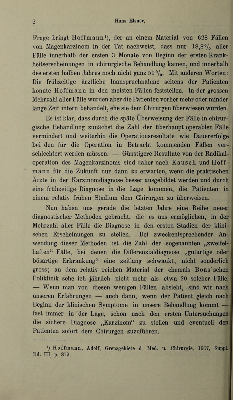 > • # • t , j Frage bringt Hoffmann1), der an einem Material von 628 Fällen von Magenkarzinom in der Tat nachweist, dass nur 18,8% aller Fälle innerhalb der ersten 3 Monate von Beginn der ersten Krank¬ heitserscheinungen in chirurgische Behandlung kamen, und innerhalb des ersten halben Jahres noch nicht ganz 50%. Mit anderen Worten: Die frühzeitige ärztliche Inanspruchnahme seitens der Patienten konnte Hoffmann in den meisten Fällen feststellen. In der grossen Mehrzahl aller Fälle wurden aber die Patienten vorher mehr oder minder lange Zeit intern behandelt, ehe sie dem Chirurgen überwiesen wurden. Es ist klar, dass durch die späte Überweisung der Fälle in chirur¬ gische Behandlung zunächst die Zahl der überhaupt operablen Fälle vermindert und weiterhin die Operationsresultate wie Dauererfolge bei den für die Operation in Betracht kommenden Fällen ver¬ schlechtert werden müssen. — Günstigere Resultate von der Radikal¬ operation des Magenkarzinoms sind daher nach Kausch und Hoff¬ mann für die Zukunft nur dann zu erwarten, wenn die praktischen I Ärzte in der Karzinomdiagnose besser ausgebildet werden und durch eine frühzeitige Diagnose in die Lage kommen, die Patienten in einem relativ frühen Stadium dem Chirurgen zu überweisen. Nun haben uns gerade die letzten Jahre eine Reihe neuer diagnostischer Methoden gebracht, die es uns ermöglichen, in der Mehrzahl aller Fälle die Diagnose in den ersten Stadien der klini¬ schen Erscheinungen zu stellen. Bei zweckentsprechender An¬ wendung dieser Methoden ist die Zahl der sogenannten „zweifel¬ haften“ Fälle, bei denen die Differenzialdiagnose „gutartige oder bösartige Erkrankung“ eine zeitlang schwankt, nicht sonderlich gross; an dem relativ reichen Material der ehemals Boas’sehen Poliklinik sehe ich jährlich nicht mehr als etwa 20 solcher Fälle. — Wenn man von diesen wenigen Fällen absieht, sind wir nach | unseren Erfahrungen — auch dann, wenn der Patient gleich nach Beginn der klinischen Symptome in unsere Behandlung kommt — fast immer in der Lage, schon nach den ersten Untersuchungen die sichere Diagnose „Karzinom“ zu stellen und eventuell den Patienten sofort dem Chirurgen zuzuführen. 0 Hoffmann, Adolf, Grenzgebiete d. Med. u. Chirurgie, 1907, Suppl. Bd. III, p. 879.