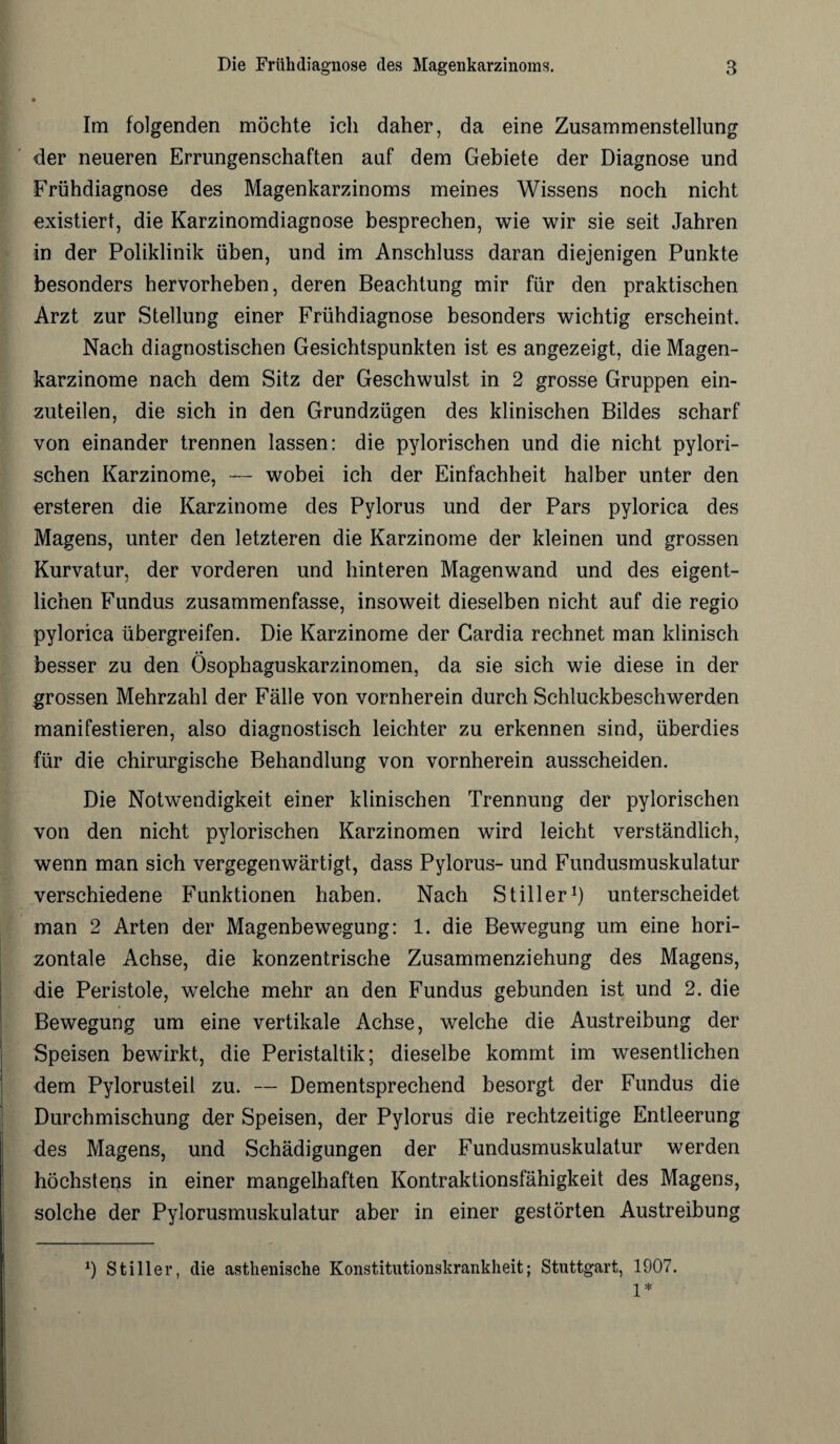 Im folgenden möchte ich daher, da eine Zusammenstellung der neueren Errungenschaften auf dem Gebiete der Diagnose und Frühdiagnose des Magenkarzinoms meines Wissens noch nicht existiert, die Karzinomdiagnose besprechen, wie wir sie seit Jahren in der Poliklinik üben, und im Anschluss daran diejenigen Punkte besonders hervorheben, deren Beachtung mir für den praktischen Arzt zur Stellung einer Frühdiagnose besonders wichtig erscheint. Nach diagnostischen Gesichtspunkten ist es angezeigt, die Magen¬ karzinome nach dem Sitz der Geschwulst in 2 grosse Gruppen ein¬ zuteilen, die sich in den Grundzügen des klinischen Bildes scharf von einander trennen lassen: die pylorischen und die nicht pylori¬ schen Karzinome, — wobei ich der Einfachheit halber unter den ersteren die Karzinome des Pylorus und der Pars pylorica des Magens, unter den letzteren die Karzinome der kleinen und grossen Kurvatur, der vorderen und hinteren Magenwand und des eigent¬ lichen Fundus zusammenfasse, insoweit dieselben nicht auf die regio pylorica übergreifen. Die Karzinome der Gardia rechnet man klinisch besser zu den Ösophaguskarzinomen, da sie sich wie diese in der grossen Mehrzahl der Fälle von vornherein durch Schluckbeschwerden manifestieren, also diagnostisch leichter zu erkennen sind, überdies für die chirurgische Behandlung von vornherein ausscheiden. Die Notwendigkeit einer klinischen Trennung der pylorischen von den nicht pylorischen Karzinomen wird leicht verständlich, wenn man sich vergegenwärtigt, dass Pylorus- und Fundusmuskulatur verschiedene Funktionen haben. Nach Stiller1) unterscheidet man 2 Arten der Magenbewegung: 1. die Bewegung um eine hori¬ zontale Achse, die konzentrische Zusammenziehung des Magens, die Peristole, welche mehr an den Fundus gebunden ist und 2. die Bewegung um eine vertikale Achse, welche die Austreibung der Speisen bewirkt, die Peristaltik; dieselbe kommt im wesentlichen dem Pylorusteil zu. — Dementsprechend besorgt der Fundus die Durchmischung der Speisen, der Pylorus die rechtzeitige Entleerung des Magens, und Schädigungen der Fundusmuskulatur werden höchstens in einer mangelhaften Kontraktionsfähigkeit des Magens, solche der Pylorusmuskulatur aber in einer gestörten Austreibung *) Stiller, die asthenische Konstitutionskrankheit; Stuttgart, 1907. 1*