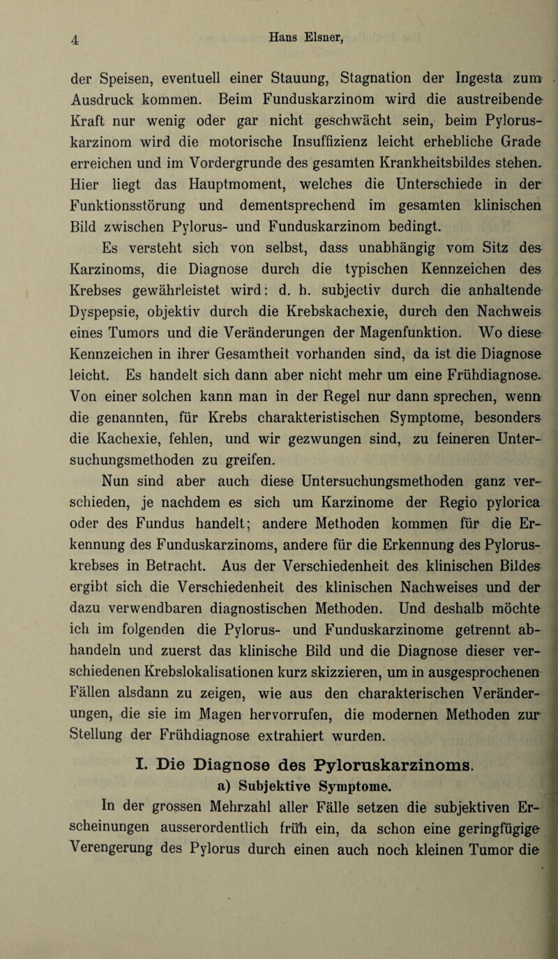 der Speisen, eventuell einer Stauung, Stagnation der Ingesta zum Ausdruck kommen. Beim Funduskarzinom wird die austreibende Kraft nur wenig oder gar nicht geschwächt sein, beim Pylorus- karzinom wird die motorische Insuffizienz leicht erhebliche Grade erreichen und im Vordergründe des gesamten Krankheitsbildes stehen. Hier liegt das Hauptmoment, welches die Unterschiede in der Funktionsstörung und dementsprechend im gesamten klinischen Bild zwischen Pylorus- und Funduskarzinom bedingt. Es versteht sich von selbst, dass unabhängig vom Sitz des Karzinoms, die Diagnose durch die typischen Kennzeichen des Krebses gewährleistet wird: d. h. subjectiv durch die anhaltende Dyspepsie, objektiv durch die Krebskachexie, durch den Nachweis eines Tumors und die Veränderungen der Magenfunktion. Wo diese Kennzeichen in ihrer Gesamtheit vorhanden sind, da ist die Diagnose leicht. Es handelt sich dann aber nicht mehr um eine Frühdiagnose. Von einer solchen kann man in der Regel nur dann sprechen, wenn die genannten, für Krebs charakteristischen Symptome, besonders die Kachexie, fehlen, und wir gezwungen sind, zu feineren Unter¬ suchungsmethoden zu greifen. Nun sind aber auch diese Untersuchungsmethoden ganz ver¬ schieden, je nachdem es sich um Karzinome der Regio pylorica oder des Fundus handelt; andere Methoden kommen für die Er¬ kennung des Funduskarzinoms, andere für die Erkennung des Pylorus- krebses in Betracht. Aus der Verschiedenheit des klinischen Bildes ergibt sich die Verschiedenheit des klinischen Nachweises und der dazu verwendbaren diagnostischen Methoden. Und deshalb möchte ich im folgenden die Pylorus- und Funduskarzinome getrennt ab¬ handeln und zuerst das klinische Bild und die Diagnose dieser ver¬ schiedenen Krebslokalisationen kurz skizzieren, um in ausgesprochenen Fällen alsdann zu zeigen, wie aus den charakterischen Veränder¬ ungen, die sie im Magen hervorrufen, die modernen Methoden zur Stellung der Frühdiagnose extrahiert wurden. I. Die Diagnose des Pyloruskarzinoms. a) Subjektive Symptome. In der grossen Mehrzahl aller Fälle setzen die subjektiven Er¬ scheinungen ausserordentlich früh ein, da schon eine geringfügige Verengerung des Pylorus durch einen auch noch kleinen Tumor die