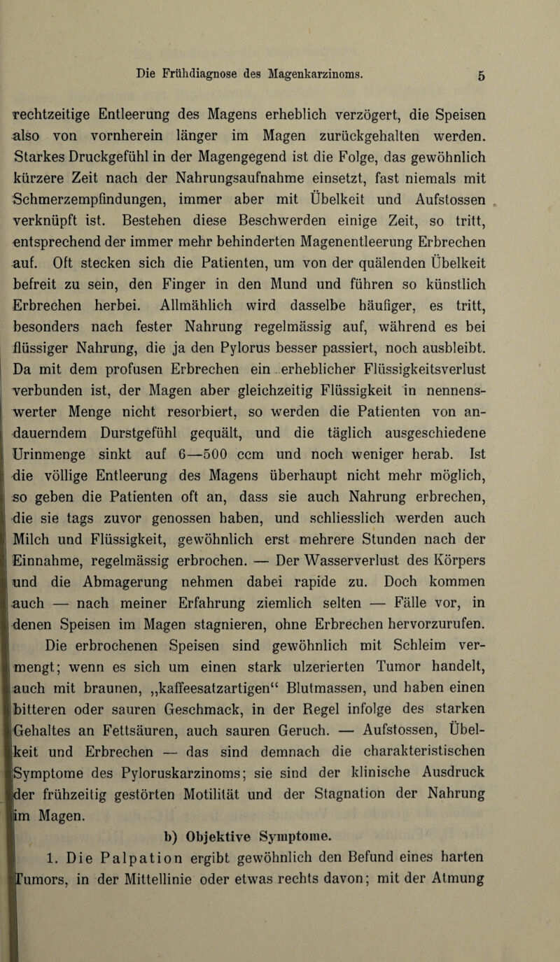 rechtzeitige Entleerung des Magens erheblich verzögert, die Speisen also von vornherein länger im Magen zurückgehalten werden. Starkes Druckgefühl in der Magengegend ist die Folge, das gewöhnlich kürzere Zeit nach der Nahrungsaufnahme einsetzt, fast niemals mit Schmerzempfindungen, immer aber mit Übelkeit und Aufstossen verknüpft ist. Bestehen diese Beschwerden einige Zeit, so tritt, entsprechend der immer mehr behinderten Magenentleerung Erbrechen auf. Oft stecken sich die Patienten, um von der quälenden Übelkeit befreit zu sein, den Finger in den Mund und führen so künstlich Erbrechen herbei. Allmählich wird dasselbe häufiger, es tritt, besonders nach fester Nahrung regelmässig auf, während es bei flüssiger Nahrung, die ja den Pylorus besser passiert, noch ausbleibt. Da mit dem profusen Erbrechen ein erheblicher Flüssigkeitsverlust verbunden ist, der Magen aber gleichzeitig Flüssigkeit in nennens¬ werter Menge nicht resorbiert, so werden die Patienten von an¬ dauerndem Durstgefühl gequält, und die täglich ausgeschiedene Urinmenge sinkt auf 6—500 ccm und noch weniger herab. Ist die völlige Entleerung des Magens überhaupt nicht mehr möglich, so geben die Patienten oft an, dass sie auch Nahrung erbrechen, die sie tags zuvor genossen haben, und schliesslich werden auch Milch und Flüssigkeit, gewöhnlich erst mehrere Stunden nach der Einnahme, regelmässig erbrochen. — Der Wasserverlust des Körpers und die Abmagerung nehmen dabei rapide zu. Doch kommen auch — nach meiner Erfahrung ziemlich selten — Fälle vor, in denen Speisen im Magen stagnieren, ohne Erbrechen hervorzurufen. Die erbrochenen Speisen sind gewöhnlich mit Schleim ver¬ mengt; wenn es sich um einen stark ulzerierten Tumor handelt, auch mit braunen, „kaffeesatzartigen“ Blutmassen, und haben einen bitteren oder sauren Geschmack, in der Kegel infolge des starken (Gehaltes an Fettsäuren, auch sauren Geruch. — Aufstossen, Übel- jkeit und Erbrechen — das sind demnach die charakteristischen jjSymptome des Pyloruskarzinoms; sie sind der klinische Ausdruck Jder frühzeitig gestörten Motilität und der Stagnation der Nahrung lim Magen. b) Objektive Symptome. 1. Die Palpation ergibt gewöhnlich den Befund eines harten ■Tumors, in der Mittellinie oder etwas rechts davon; mit der Atmung