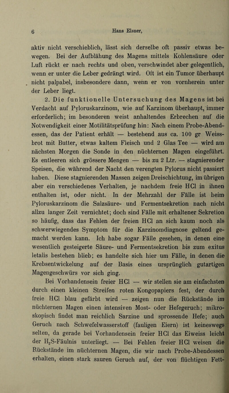 aktiv nicht verschieblich, lässt sich derselbe oft passiv etwas be¬ wegen. Bei der Aufblähung des Magens mittels Kohlensäure oder Luft rückt er nach rechts und oben, verschwindet aber gelegentlich,, wenn er unter die Leber gedrängt wird. Oft ist ein Tumor überhaupt nicht palpabel, insbesondere dann, wenn er von vornherein unter der Leber liegt. 2. Die funktionelle Untersuchung des Magens ist bei Verdacht auf Pyloruskarzinom, wie auf Karzinom überhaupt, immer erforderlich; im besonderen weist anhaltendes Erbrechen auf die Notwendigkeit einer Motilitätsprüfung hin: Nach einem Probe-Abend¬ essen, das der Patient erhält — bestehend aus ca. 100 gr Weiss¬ brot mit Butter, etwas kaltem Fleisch und 2 Glas Tee — wird am nächsten Morgen die Sonde in den nüchternen Magen eingeführt. Es entleeren sich grössere Mengen — bis zu 2 Ltr. — stagnierender Speisen, die während der Nacht den verengten Pylorus nicht passiert haben. Diese stagnierenden Massen zeigen Dreischichtung, im übrigen aber ein verschiedenes Verhalten, je nachdem freie HCl in ihnen enthalten ist, oder nicht. In der Mehrzahl der Fälle ist beim Pyloruskarzinom die Salzsäure- und Fermentsekretion nach nicht allzu langer Zeit vernichtet; doch sind Fälle mit erhaltener Sekretion so häufig, dass das Fehlen der freien HCl an sich kaum noch als schwerwiegendes Symptom für die Karzinomdiagnose geltend ge¬ macht werden kann. Ich habe sogar Fälle gesehen, in denen eine wesentlich gesteigerte Säure- und Fermentsekretion bis zum exitus letalis bestehen blieb; es handelte sich hier um Fälle, in denen die Krebsentwickelung auf der Basis eines ursprünglich gutartigen Magengeschwürs vor sich ging. Bei Vorhandensein freier HCl — wir stellen sie am einfachsten durch einen kleinen Streifen roten Kongopapiers fest, der durch freie HCl blau gefärbt wird — zeigen nun die Rückstände im nüchternen Magen einen intensiven Most- oder Hefegeruch; mikro¬ skopisch findet man reichlich Sarzine und sprossende Hefe; auch Geruch nach Schwefelwasserstoff (fauligen Eiern) ist keineswegs selten, da gerade bei Vorhandensein freier HCl das Eiweiss leicht der H2S-Fäulnis unterliegt. — Bei Fehlen freier HCl weisen die Rückstände im nüchternen Magen, die wir nach Probe-Abendessen erhalten, einen stark sauren Geruch auf, der von flüchtigen Fett-