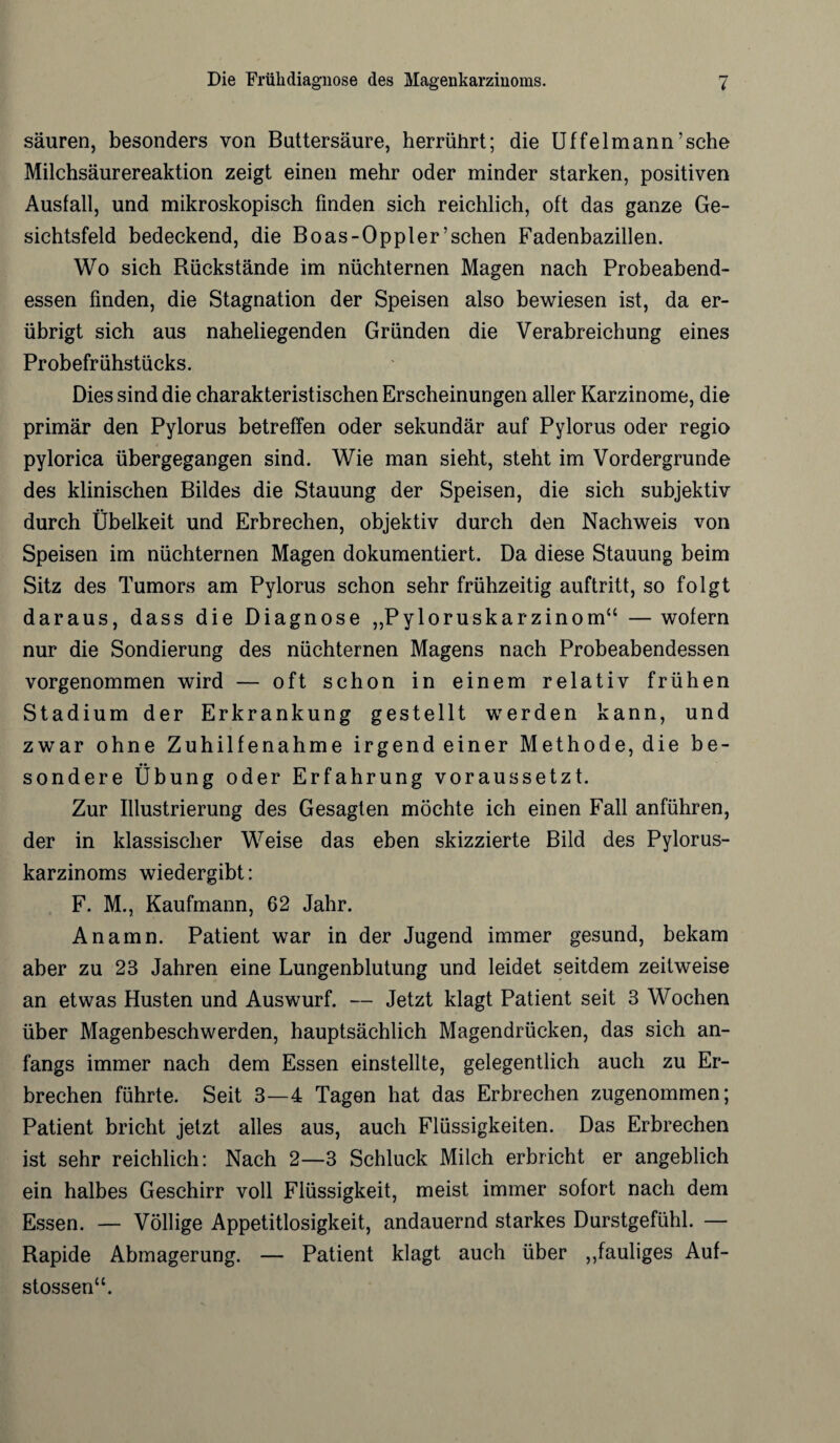 säuren, besonders von Buttersäure, herrührt; die Uffelmann’sche Milchsäurereaktion zeigt einen mehr oder minder starken, positiven Ausfall, und mikroskopisch finden sich reichlich, oft das ganze Ge¬ sichtsfeld bedeckend, die Boas-Oppler’schen Fadenbazillen. Wo sich Rückstände im nüchternen Magen nach Probeabend¬ essen finden, die Stagnation der Speisen also bewiesen ist, da er¬ übrigt sich aus naheliegenden Gründen die Verabreichung eines Probefrühstücks. Dies sind die charakteristischen Erscheinungen aller Karzinome, die primär den Pylorus betreffen oder sekundär auf Pylorus oder regio pylorica übergegangen sind. Wie man sieht, steht im Vordergründe des klinischen Bildes die Stauung der Speisen, die sich subjektiv durch Übelkeit und Erbrechen, objektiv durch den Nachweis von Speisen im nüchternen Magen dokumentiert. Da diese Stauung beim Sitz des Tumors am Pylorus schon sehr frühzeitig auftritt, so folgt daraus, dass die Diagnose „Pyloruskarzinom“ —wofern nur die Sondierung des nüchternen Magens nach Probeabendessen vorgenommen wird — oft schon in einem relativ frühen Stadium der Erkrankung gestellt werden kann, und zwar ohne Zuhilfenahme irgendeiner Methode, die be¬ sondere Übung oder Erfahrung voraussetzt. Zur Illustrierung des Gesagten möchte ich einen Fall anführen, der in klassischer Weise das eben skizzierte Bild des Pylorus- karzinoms wiedergibt: F. M., Kaufmann, 62 Jahr. Anamn. Patient war in der Jugend immer gesund, bekam aber zu 23 Jahren eine Lungenblutung und leidet seitdem zeitweise an etwas Husten und Auswurf. — Jetzt klagt Patient seit 3 Wochen über Magenbeschwerden, hauptsächlich Magendrücken, das sich an¬ fangs immer nach dem Essen einstellte, gelegentlich auch zu Er¬ brechen führte. Seit 3—4 Tagen hat das Erbrechen zugenommen; Patient bricht jetzt alles aus, auch Flüssigkeiten. Das Erbrechen ist sehr reichlich: Nach 2—3 Schluck Milch erbricht er angeblich ein halbes Geschirr voll Flüssigkeit, meist immer sofort nach dem Essen. — Völlige Appetitlosigkeit, andauernd starkes Durstgefühl. — Rapide Abmagerung. — Patient klagt auch über ,,fauliges Auf- stossen“.